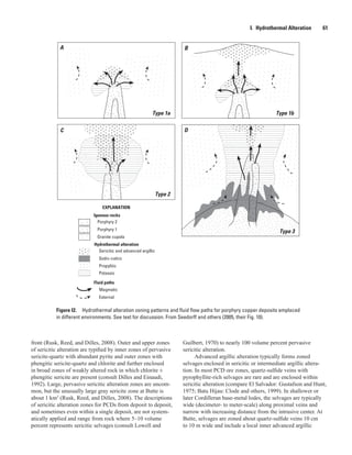 Type 3
Type 1a Type 1b
Type 2
A B
C D
Potassic
Sodic-calcic
Sericitic and advanced argillic
Granite cupola
Porphyry 1
Porphyry 2
Hydrothermal alteration
Igneous rocks
EXPLANATION
Magmatic
External
Fluid paths
Propylitic
Type 3
Figure I2.  Hydrothermal alteration zoning patterns and fluid flow paths for porphyry copper deposits emplaced
in different environments. See text for discussion. From Seedorff and others (2005, their Fig. 10).
I.  Hydrothermal Alteration   61
front (Rusk, Reed, and Dilles, 2008). Outer and upper zones
of sericitic alteration are typified by inner zones of pervasive
sericite-quartz with abundant pyrite and outer zones with
phengitic sericite-quartz and chlorite and further enclosed
in broad zones of weakly altered rock in which chlorite ±
phengitic sericite are present (consult Dilles and Einaudi,
1992). Large, pervasive sericitic alteration zones are uncom-
mon, but the unusually large gray sericite zone at Butte is
about 1 km3
(Rusk, Reed, and Dilles, 2008). The descriptions
of sericitic alteration zones for PCDs from deposit to deposit,
and sometimes even within a single deposit, are not system-
atically applied and range from rock where 5–10 volume
percent represents sericitic selvages (consult Lowell and
Guilbert, 1970) to nearly 100 volume percent pervasive
sericitic alteration.
Advanced argillic alteration typically forms zoned
selvages enclosed in sericitic or intermediate argillic altera-
tion. In most PCD ore zones, quartz-sulfide veins with
pyrophyllite-rich selvages are rare and are enclosed within
sericitic alteration (compare El Salvador: Gustafson and Hunt,
1975; Batu Hijau: Clode and others, 1999). In shallower or
later Cordilleran base-metal lodes, the selvages are typically
wide (decimeter- to meter-scale) along proximal veins and
narrow with increasing distance from the intrusive center. At
Butte, selvages are zoned about quartz-sulfide veins 10 cm
to 10 m wide and include a local inner advanced argillic
 