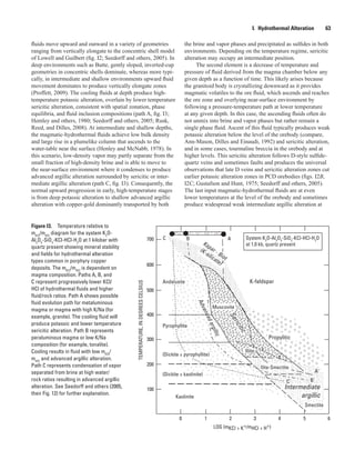 0 1 2 3 4 5 6
700
100
200
300
400
500
600
Kspar - Biot
(K-silicate)
Sericitic
Advancedargillic
Intermediate
argillic
Propylitic
Kaolinite
Pyrophyllite
Andalusite
Muscovite
K-feldspar
LOG (mKCl + K+/mHCl + H+)
(Dickite ± kaolinite)
(Dickite ± pyrophyllite)
Illite
Smectite
TEMPERATURE,INDEGREESCELSIUS
?
?
Ilite-Smectite
System K2
O-Al2
O3
-SiO2
-KCl-HCl-H2
O
at 1.0 kb, quartz present
ABC
A'
B'C'
Figure I3.  Temperature relative to
mKCl
/mHCl
diagram for the system K2
O-
Al2
O3
-SiO2
-KCl-HCl-H2
O at 1 kilobar with
quartz present showing mineral stability
and fields for hydrothermal alteration
types common in porphyry copper
deposits. The mKCl
/mHCl
is dependent on
magma composition. Paths A, B, and
C represent progressively lower KCl/
HCl of hydrothermal fluids and higher
fluid/rock ratios. Path A shows possible
fluid evolution path for metaluminous
magma or magma with high K/Na (for
example, granite). The cooling fluid will
produce potassic and lower temperature
sericitic alteration. Path B represents
peraluminous magma or low K/Na
composition (for example, tonalite).
Cooling results in fluid with low mKCl
/
mHCl
and advanced argillic alteration.
Path C represents condensation of vapor
separated from brine at high water/
rock ratios resulting in advanced argillic
alteration. See Seedorff and others (2005,
their Fig. 12) for further explanation.
I.  Hydrothermal Alteration   63
fluids move upward and outward in a variety of geometries
ranging from vertically elongate to the concentric shell model
of Lowell and Guilbert (fig. I2; Seedorff and others, 2005). In
deep environments such as Butte, gently sloped, inverted-cup
geometries in concentric shells dominate, whereas more typi-
cally, in intermediate and shallow environments upward fluid
movement dominates to produce vertically elongate zones
(Proffett, 2009). The cooling fluids at depth produce high-
temperature potassic alteration, overlain by lower temperature
sericitic alteration, consistent with spatial zonation, phase
equilibria, and fluid inclusion compositions (path A, fig. I3;
Hemley and others, 1980; Seedorff and others, 2005; Rusk,
Reed, and Dilles, 2008). At intermediate and shallow depths,
the magmatic-hydrothermal fluids achieve low bulk density
and large rise in a plumelike column that ascends to the
water-table near the surface (Henley and McNabb, 1978). In
this scenario, low-density vapor may partly separate from the
small fraction of high-density brine and is able to move to
the near-surface environment where it condenses to produce
advanced argillic alteration surrounded by sericitic or inter-
mediate argillic alteration (path C, fig. I3). Consequently, the
normal upward progression in early, high-temperature stages
is from deep potassic alteration to shallow advanced argillic
alteration with copper-gold dominantly transported by both
the brine and vapor phases and precipitated as sulfides in both
environments. Depending on the temperature regime, sericitic
alteration may occupy an intermediate position.
The second element is a decrease of temperature and
pressure of fluid derived from the magma chamber below any
given depth as a function of time. This likely arises because
the granitoid body is crystallizing downward as it provides
magmatic volatiles to the ore fluid, which ascends and reaches
the ore zone and overlying near-surface environment by
following a pressure-temperature path at lower temperature
at any given depth. In this case, the ascending fluids often do
not unmix into brine and vapor phases but rather remain a
single phase fluid. Ascent of this fluid typically produces weak
potassic alteration below the level of the orebody (compare,
Ann-Mason, Dilles and Einaudi, 1992) and sericitic alteration,
and in some cases, tourmaline breccia in the orebody and at
higher levels. This sericitic alteration follows D-style sulfide-
quartz veins and sometimes faults and produces the universal
observations that late D veins and sericitic alteration zones cut
earlier potassic alteration zones in PCD orebodies (figs. I2B,
I2C; Gustafson and Hunt, 1975; Seedorff and others, 2005).
The last input magmatic-hydrothermal fluids are at even
lower temperatures at the level of the orebody and sometimes
produce widespread weak intermediate argillic alteration at
 