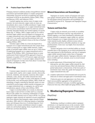 66   Porphyry Copper Deposit Model
Changing chemical conditions produce disequilibrium mineral
associations and metastable phases in complex paragenetic
relationships. Processes involved in weathering and copper
enrichment of PCDs are described by Sillitoe (2005), Titley
and Marozas (1995), and Anderson (1982).
Leached capping may enclose zones of copper oxide
minerals, but most nonexotic copper oxide ore zones are
immediately above zones of sulfide enrichment. Copper oxide
ore developed over hypogene ore or copper-mineralized rocks
with low pyrite concentrations tend to be relatively uniform
vertically and grade laterally into leached capping over pyrite
haloes (fig. J1; Sillitoe, 2005). Copper oxide ore in or above
enriched copper sulfide zones developed over hypogene ore
or copper-mineralized rocks with pyrite/copper sulfides on the
order of 5/1 are usually small and discontinuous both verti-
cally and laterally and confined to lenses at the base of leached
capping (Sillitoe, 2005).
Enriched copper sulfide ore is best developed above
hypogene ore or copper-mineralized rocks that contain about
5 times as much pyrite as copper sulfide minerals. Copper
grades of enriched copper sulfide zones are up to 3 times those
of underlying hypogene ore or copper-mineralized rock in
Andean PCDs (Sillitoe, 2005). Enrichment factors in some
southwestern North American PCDs approach 8, based on
hypogene ore grades of 0.07 to 0.6 percent copper and enrich-
ment ore grades 0.34 to 1.12 percent copper, and pyrite/chal-
copyrite in hypogene ore that varies from about 3 to more than
10 (Titley and Marozas, 1995).
Mineralogy
Common copper minerals in oxide ores include brochan-
tite, copper pitch, cuprite, native copper, tenorite, chrysocolla,
neotocite, malachite, and atacamite; numerous other copper
carbonate, oxide, silicate, and sulfate minerals have been
identified (table G1). Copper in exotic oxide deposits is mostly
in chrysocolla, wad, and atacamite (Sillitoe, 2005). Oxide ore
mineralogy is largely controlled by fluid pH, which is in turn
controlled by pyrite/copper sulfide minerals in hypogene ore
or copper-mineralized rock, or supergene ore, and by acid
neutralization capacity of host rocks (Sillitoe, 2005).
Copper in enriched sulfide ore is mostly in chalcocite;
lesser copper is derived from covellite and Cux
Sy
minerals.
Mixed oxide-sulfide ores containing combinations of copper
oxide and sulfide minerals occur in some in PCDs. As a group,
supergene copper minerals are reported in recent compilations
from fewer deposits than hypogene copper minerals (Singer
and others, 2002; table G1), reflecting maturity of operating
mines and infrequent discovery of enriched deposits. Ferri­
molybdite is the common molybdenum mineral in copper
oxide ores and leached capping; forms of gold and silver in
PCDs have not been determined.
Mineral Associations and Assemblages
Supergene ore mostly consists of hypogene and super-
gene gangue minerals (greater than 98 percent); supergene
ore and gangue mineral associations and assemblages are
described in sections H–K, “Hypogene and Supergene Gangue
Characteristics.”
Textures and Grain Size
Copper oxide ore minerals occur mostly in crystalline
aggregates that fill fractures and line vugs and pockets in
leached capping, or are finely distributed in alteration and
primary minerals in supergene copper sulfide ore, and less
often in hypogene ore or copper-mineralized rock. Copper
oxide minerals locally display colloform texture (chryso-
colla, malachite) and form collectible euhedrons in vugs and
leached pockets. Grain sizes vary highly from micrometers
to centimeters.
Textures and grains sizes in enriched sulfide ore closely
resemble those of the hypogene ore on which enrichment has
been superimposed in that distribution, and sites of supergene
copper sulfide minerals largely mimic those of hypogene
pyrite and copper sulfide minerals. Supergene chalcocite, and
lesser covellite and Cux
Sy
minerals, occur in several textural
forms including:
(1)	 partial replacement of disseminated and vein pyrite,
chalcopyrite, and other copper sulfide minerals by chal-
cocite rims and internal fractures filled with chalcocite;
partial replacement is characteristic of the lower parts of
enrichment zones where they grade into hypogene ore or
copper-mineralized rock; and
(2)	 complete replacement of disseminated and vein pyrite by
chalcocite in mature and upper parts of enrichment zones.
Chalcocite grain size and appearance vary from sooty
black microcrystalline aggregates to fine-grained (sub-
millimeter to millimeter) steel-gray crystalline aggregates.
Chalcocite form may reflect depth and aging (Sillitoe, 2005).
L.  Weathering/Supergene Processes
(Floyd Gray)
Introduction
Weathering, resulting in oxidation and(or) supergene
enrichment, is an important process in the economic viabil-
ity of many porphyry copper deposits (for example, Sillitoe
and McKee, 1996; Sillitoe, 2005). Supergene (secondary)
 