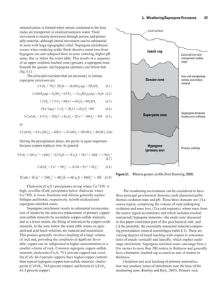 Gossan zone
Hypogene
(primary ore)
Supergene zone
Land surface
Iron and manganese
oxides; secondary
mineral
Leached iron and
manganese oxides
clays
Supergene minerals
(oxides and sulfides)
Primary sulfides
Leach cap
Figure L1.  Mature gossan profile (from Downing, 2009).
L.  Weathering/Supergene Processes    67
mineralization is formed when metals contained in the host
rocks are transported in oxidized meteoric water. Fluid
movement is mainly downward through porous and perme-
able material, although lateral movement can be substantial
in areas with large topographic relief. Supergene enrichment
occurs when oxidizing acidic fluids dissolve metal ions from
hypogene ore and redeposit them in more reducing, higher pH
areas, that is, below the water table. This results in a sequence
of an upper oxidized leached zone (gossan), a supergene zone
beneath the gossan, and hypogene (primary) ore below that
(fig. L1).
The principal reactions that are necessary to initiate
supergene processes are:
	 2 FeS2
+ 7O2
+ 2H2
O → 2FeSO4
(aq) + 2H2
SO4
	 (L1)
	 2 FeSO4
(aq) + H2
SO4
+ 0.5 O2
→ Fe2
(SO4
)3
(aq) + H2
O	 (L2)
	 2 FeS2
+ 7.5 O2
+ 4H2
O → Fe2
O3
+4H2
SO4 	
(L3)
	 2 Fe+2
(aq) + ½ O2
+ 2H2
O → Fe2
O3
+4H+ 	
(L4)
	 2 CuFeS2
+ 8.5 O2
+ 2H2
O → Fe2
O3
+ 2Cu+2
+ 4SO4
-2
+ 4H+ 	
(L5)
or
The weathering environment can be considered to have
three principal geochemical domains, each characterized by
distinct oxidation state and pH. These three domains are (1) a
source region, comprising the volume of rock undergoing
oxidation and mass loss; (2) a sink region(s), where mass from
the source region accumulates and which includes residual
(unreacted) hypogene minerals—the oxide zone discussed
in this paper constitutes part of this geochemical sink; and
(3) the protolith, the essentially unreacted material compos-
ing preoxidation mineral assemblages (table L1). There are
varying degrees of metal leaching with respect to concentra-
tions of metals vertically and laterally, which implies multi-
stage enrichment. Supergene-enriched zones can range from a
few meters to more than 200 meters in thickness and generally
have a hematitic leached cap as much as tens of meters in
thickness.
Oxidation and acid leaching of primary mineraliza-
tion may produce zones of enrichment near the base of the
weathering zone (Hartley and Rice, 2005). Primary rock
2 CuFeS2
+ 4 Fe2
(SO4
)3
+ 4H2
O → 2CuSO4
+ 10FeSO4
+ 4H2
SO4
(L6)
During the precipitation phase, the pyrite is again important
because copper replaces iron. In general:
5 FeS2
+ 14Cu+2
+ 14SO4
-2
+12 H2
O → 7Cu2
S + 5Fe+2
+ 24H+
+ 17SO4
-2
(L7)
	 CuFeS2
+ Cu2+
+ SO4
2-
→ 2CuS + Fe+2
+ SO4
2- 	
(L8)
5CuS + 3Cu2+
+ 3SO4
2-
+ 4H2
O → 4Cu2
S + 4SO4
2-
+ 8H+
	 (L9)
Chalcocite (Cu2
S ) precipitates on top where Cu+2
/HS–
is
high; covellite (CuS) precipitates below chalcocite where
Cu+2
/HS–
is lower. Kaolinite and chlorite generally replace
feldspar and biotite, respectively, in both oxidized and
supergene-enriched zones.
Supergene enrichment results in substantial reconcentra-
tion of metals by the selective replacement of primary copper-
iron sulfide minerals by secondary copper-sulfide minerals,
and to a lesser extent, the filling of interstices by copper-oxide
minerals, in the zone below the water table where oxygen-
ated and acid leach solutions are reduced and neutralized.
This process generally involves leaching of a large volume
of rock and, providing the conditions at depth are favor-
able, copper can be redeposited in higher concentrations in a
smaller volume of rock. Common supergene copper-sulfide
minerals, chalcocite (Cu2
S, 79.8 percent copper) and covel-
lite (CuS, 66.4 percent copper), have higher copper contents
than typical hypogene copper-iron sulfide minerals, chalco-
pyrite (CuFeS2
, 34.6 percent copper) and bornite (Cu5
FeS4
,
63.3 percent copper).
 