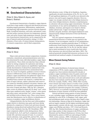 70   Porphyry Copper Deposit Model
M.  Geochemical Characteristics
(Peter G. Vikre, Robert A. Ayuso, and
Robert J. Bodnar)
Geochemical characteristics of porphyry copper deposits
result from a large number of physical and chemical processes
including magma generation, differentiation, emplacement,
and degassing; high-temperature reactions between degassed
fluids, crystallized intrusions, wall rocks, and meteoric water;
and near-surface reactions between low-temperature meteoric
water and earlier formed, high-temperature minerals. Descrip-
tion of geochemical characteristics can be categorized by the
type of material analyzed and analytic strategy: (1) litho-
chemistry of host rocks, (2) minor-element zoning patterns,
(3) mineral compositions, and (4) fluid compositions.
Lithochemistry
(Peter G. Vikre)
Major-oxide and minor-element compositions of premin­
eralization, mineralized, and postmineralization rocks have
been determined for many individual porphyry copper depos-
its and districts. These whole-rock data have been collected
mainly by mining companies for exploration and mining
applications, and most analyses are unpublished. Applications
include discrimination of altered from unaltered host rocks
and distinguishing mineralized from unmineralized intru-
sions. In a recent investigation, gradients (vectors) to known
deposits in different host rocks at the Collahuasi group of
porphyry copper-molybdenum and epithermal copper-silver-
gold deposits in Chile were defined by alteration indices
(modified Pearce element ratio analysis), a method that uses
ratios of major (calcium, sodium, potassium) and conserva-
tive (relatively immobile) elements (zirconium, titanium, and
aluminum; for example, K/Al) to quantify metasomatism in
host rocks (Urqueta and others, 2009; fig. M1). Alteration
index vectors are defined in figure M1 by distal “cool” colors
(blue tones=unaltered rocks), medial “warmer” colors (green
and yellow tones), and proximal “hot” colors (orange tones
and red-filled circles at deposit sites). These vectors demon-
strate that lithochemistry can be effective in identification of
resources in porphyry copper-molybdenum districts.
Lithogeochemistry also has been used within porphyry
copper districts to determine mass gains and losses during
alteration by comparison of whole-rock and minor-element
abundances among altered and unaltered host rocks (figs. M2;
M3). At Sar Cheshmeh, Iran (fig. M2; Hezarkhani, 2006),
major components added to rocks during potassic altera-
tion include Fe2
O3
, K2
O, and Na2
O; components removed
include SiO2
and minor amounts of water. As a result of
sericitic alteration, rocks gained SiO2
and lost TiO2
, Al2
O3
,
MgO, K2
O, Na2
O, and Cu. Sulfur was added to rocks during
both alteration events. At Bajo de la Alumbrera, Argentina,
significantly elevated concentrations of Zn, Pb, Au, Cu, and
W and significant depletions of Sr and Ba were detected in the
potassic zone and in quartz-magnetite alteration. However,
copper was strongly enriched only in the feldspar destructive
zone where feldspar destructive alteration overprinted potas-
sic alteration with preexisting copper mineralization. Elevated
concentrations of zinc and tin and depletions in chromium,
rubidium, strontium, and tungsten were found in chlorite-
epidote altered rocks. Copper was found to be strongly
enriched, and gold, strontium, and tungsten depleted in rocks
characterized by feldspar destruction (Ulrich and Heinrich,
2002; fig. M3).
Very few regional comparisons of mineralized and
unmineralized intrusions of similar ages are reported in the
literature. In one investigation, analyses of 165 metaluminous
and peraluminous Laramide granitoids (about 75–50 Ma) in
southwestern North America revealed no significantly elevated
copper or other metals (Mo, W, Sn, Pb, Zn, and Sb), indicat-
ing no metal enrichment in lower crustal rocks from which
these intrusions were derived (Haxel and others, 2003). The
analyzed granitoids included both intrusions not known to be
mineralized and unaltered samples of mineralized intrusions.
Minor Element Zoning Patterns
(Peter G. Vikre)
The spatial distribution of selected minor element
compositions of PCDs, mainly copper, molybdenum, silver,
and gold, have been routinely determined for decades at
porphyry copper-molybdenum mines for grade control and
mine planning. Analyses of these and other minor element
abundances in rocks and rock derivatives (soils and sediments)
also have been routinely used for decades in exploring for
PCDs (for example, Chaffee, 1982a; 1982b). More recently,
minor element and isotope analyses of surface water, ground-
water, gases, and floras have become common components of
geochemical exploration programs (for example, Leybourne,
2007). However, no systematic investigation of the temporal
distribution of minor elements in PCDs has been published.
Vertical and lateral zoning patterns of minor elements
in rock, including copper, molybdenum and gold, have been
published for some PCDs. At Bingham, Utah, copper, gold,
and molybdenum grade sections and plans show largely cospa-
tial relationships, whereas at Bajo de la Alumbrera, copper and
gold are largely cospatial, but the highest molybdenum grades
approximately coincide with the outer, lower grade parts of the
copper zone (Phillips and others, 1997; Ulrich and Heinrich,
2002; fig. M4). Detailed distribution of copper, molybdenum,
and a large number of other elements in the PCDs at Red
Mountain and San Manuel (Kalamazoo), Arizona, have been
determined by analysis of drill core and cuttings (Chaffee,
1982b; written commun., 2009). At Kalamazoo, elevated
concentrations of boron, barium, strontium, and lithium occur
 