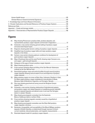 vii
Human Health Issues .......................................................................................................................125
Climate Effects on Geoenvironmental Signatures ......................................................................125
T.  Knowledge Gaps and Future Research Directions .........................................................................125
U.  Broader Implications and Societal Relevance of Porphyry Copper Systems............................126
References Cited........................................................................................................................................131
Appendix 1.  Grade and tonnage models................................................................................................158
Appendix 2.  Characteristics of Representative Porphyry Copper Deposits ...................................158
Figures
	 A1.  Map showing Phanerozoic porphyry belts, porphyry deposits, and
representative porphyry copper deposits summarized in Appendix 2...............................12
	 B1.  Schematic cross section showing general setting of porphyry copper
and associated deposit types....................................................................................................13
	 D1.  Diagrams showing plate tectonic setting of porphyry copper deposits............................16
	 D2.  Simplified map of porphyry copper belts and major porphyry copper
deposits in the Andes..................................................................................................................17
	 D3.  Cartoon cross section showing optimum conditions for development of
giant porphyry copper deposits................................................................................................18
	 D4.  Map of Southeast Asia and the west Pacific showing major Cenozoic arcs
and copper ± gold and gold deposits.......................................................................................19
	 D5.  Histogram of the ages of known porphyry copper deposits................................................20
	 D6.  Maps showing porphyry veins..................................................................................................22
	 D7.  Cross sections showing offset and tilting of the San Manuel–Kalamazoo
orebody by the San Manuel fault..............................................................................................23
	 E1.  Generalized geologic maps and vertical profiles through several porphyry
copper deposits showing vertical extent of ore and footprints of porphyry
copper deposits...........................................................................................................................26
	 E2.  Maps showing copper ore zones at Batu Hijau, Indonesia, Bingham in Utah,
Pre-Main stage porphyry copper-molybdenum mineralization at Butte,
Montana, Bajo el Alumbrera, Argentina, and Yerington, Nevada.......................................27
	 E3.  Plan map showing geochemical zoning around the Bingham Canyon
deposit, Utah.................................................................................................................................29
	 E4.  Schematic cross section showing relationship of hydrothermal systems
and porphyry copper and related deposits to crystallizing granitic batholith
based on exposed deposits and altered rocks in and near the Yerington
district in western Nevada.........................................................................................................30
	 F1.  Map showing aeromagnetic anomalies from the Quebrada
Blanca–Collahuasi district, northern Chile..............................................................................32
	 F2.  Cross sections showing magnetic anomaly caused by a hypothetical
porphyry copper deposit............................................................................................................34
	 F3.  Map showing aeromagnetic anomalies over the Silver Bell porphyry
copper deposits in Arizona........................................................................................................35
	 F4.  Resistivity, chargeability, and susceptibility of the Mount Milligan porphyry
deposits in British Columbia, as determined through inversion of direct-
current resistivity, induced polarization, and magnetic measurements............................36
	 F5.  Illustrated deposit model of a porphyry copper deposit.......................................................39
 