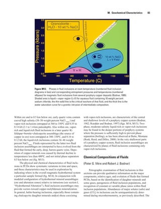 Figure M12.  Phases in fluid inclusions at room temperature (numbered fluid inclusion
diagrams in box) and corresponding entrapment pressures and temperatures (numbered
ellipses) for magmatic fluid inclusions from several porphyry copper deposits (Bodnar, 1995).
Shaded area is liquid + vapor region (L+V) for aqueous fluid containing 10 weight percent
sodium chloride, the thin solid line is the critical isochore of that fluid, and the thick line is the
water saturation curve for a granitic intrusion of intermediate composition.
M.  Geochemical Characteristics   83
Within ore and to 0.5 km below ore, early quartz veins contain
coeval high salinity (38–50 weight percent NaCl equiv.
) and
vapor-rich inclusions entrapped at 560 to 350ºC and 0.55 to
0.14 kb (2.1 to 1.4-km paleodepth). Also within ore, vapor-
rich and liquid-rich fluid inclusions in a later quartz+K-
feldspar+bornite+chalcopyrite assemblage (the source of
copper in ore) were entrapped at 380–330ºC, and 0.16 to
0.12 kb; the liquid-rich inclusions contain 36–46 weight
percent NaClequiv
. Fluids represented by the latter two fluid
inclusion assemblages are interpreted to have evolved from the
fluid that formed the early, deep, barren quartz veins. Depo-
sition of copper minerals was caused by thermal decline to
temperatures less than 400ºC, and not initial phase separation
0.5 km below ore (fig. M13).
The physical and chemical characteristics of fluid inclu-
sions in PCDs show systematic variations in time and space,
and these characteristics may be used in exploration by
indicating where in the overall magmatic-hydrothermal system
a particular sample formed (fig. M14). In conjunction with
modeled configuration of hydrothermal mineral assemblages
(ore and alteration zones) relative to intrusions (see section I,
“Hydrothermal Alteration”), fluid inclusion assemblages may
provide vectors toward copper-molybdenum mineralization.
In general, halite-bearing inclusions, especially those contain-
ing chalcopyrite daughter minerals and(or) those coexisting
with vapor-rich inclusions, are characteristic of the central
and shallower levels of a porphyry copper system (Bodnar,
1982; Roedder and Bodnar, 1997) (figs. M14, M15). Two-
phase, moderate-salinity liquid-rich or vapor-rich inclusions
may be found in the deeper portions of porphyry systems
where the pressure is sufficiently high to prevent phase
separation (boiling), as has been observed at Butte, Montana
(Rusk, Reed, and Dilles, 2008). In the very shallowest parts
of a porphyry copper system, fluid inclusion assemblages are
characterized by planes of fluid inclusions containing only
vapor-rich inclusions.
Chemical Compositions of Fluids
(Peter G. Vikre and Robert J. Bodnar)
Petrographic examination of fluid inclusions in thin
sections can provide qualitative information on the major
components, relative ages, and evolution of fluids that formed
PCDs, based on the identification of daughter minerals and
some gases, paragenesis of fluid inclusion populations, and
recognition of constant or variable phase ratios within fluid
inclusion populations. Abundances of major solutes (salts) and
gases (CO2
) in inclusions can be semiquantitatively deter-
mined during microthermometry, as previously described. The
 