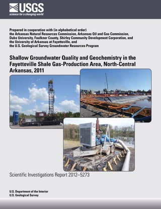 Prepared in cooperation with (in alphabetical order)
the Arkansas Natural Resources Commission, Arkansas Oil and Gas Commission,
Duke University, Faulkner County, Shirley Community Development Corporation, and
the University of Arkansas at Fayetteville, and
the U.S. Geological Survey Groundwater Resources Program


Shallow Groundwater Quality and Geochemistry in the
Fayetteville Shale Gas-Production Area, North-Central
Arkansas, 2011




Scientific Investigations Report 2012–5273


U.S. Department of the Interior
U.S. Geological Survey
 