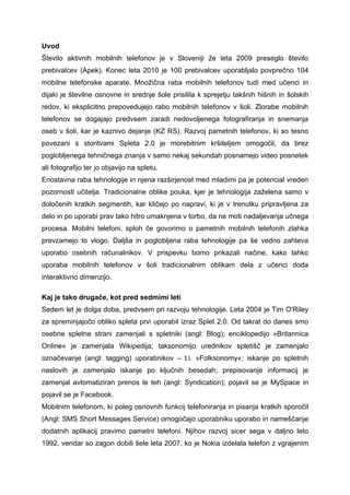Uvod
Število aktivnih mobilnih telefonov je v Sloveniji že leta 2009 preseglo število
prebivalcev (Apek). Konec leta 2010 je 100 prebivalcev uporabljalo povprečno 104
mobilne telefonske aparate. Množična raba mobilnih telefonov tudi med učenci in
dijaki je številne osnovne in srednje šole prisilila k sprejetju takšnih hišnih in šolskih
redov, ki eksplicitno prepovedujejo rabo mobilnih telefonov v šoli. Zlorabe mobilnih
telefonov se dogajajo predvsem zaradi nedovoljenega fotografiranja in snemanja
oseb v šoli, kar je kaznivo dejanje (KZ RS). Razvoj pametnih telefonov, ki so tesno
povezani s storitvami Spleta 2.0 je morebitnim kršiteljem omogočil, da brez
poglobljenega tehničnega znanja v samo nekaj sekundah posnamejo video posnetek
ali fotografijo ter jo objavijo na spletu.
Enostavna raba tehnologije in njena razširjenost med mladimi pa je potencial vreden
pozornosti učitelja. Tradicionalne oblike pouka, kjer je tehnologija zaželena samo v
določenih kratkih segmentih, kar kličejo po napravi, ki je v trenutku pripravljena za
delo in po uporabi prav tako hitro umaknjena v torbo, da ne moti nadaljevanja učnega
procesa. Mobilni telefoni, sploh če govorimo o pametnih mobilnih telefonih zlahka
prevzamejo to vlogo. Daljša in poglobljena raba tehnologije pa še vedno zahteva
uporabo osebnih računalnikov. V prispevku bomo prikazali načine, kako lahko
uporaba mobilnih telefonov v šoli tradicionalnim oblikam dela z učenci doda
interaktivno dimenzijo.

Kaj je tako drugače, kot pred sedmimi leti
Sedem let je dolga doba, predvsem pri razvoju tehnologije. Leta 2004 je Tim O'Riley
za spreminjajočo obliko spleta prvi uporabil izraz Splet 2.0. Od takrat do danes smo
osebne spletne strani zamenjali s spletniki (angl: Blog); enciklopedijo »Britannica
Online« je zamenjala Wikipedija; taksonomijo urednikov spletišč je zamenjalo
označevanje (angl: tagging) uporabnikov – t.i. »Folksonomy«; iskanje po spletnih
naslovih je zamenjalo iskanje po ključnih besedah; prepisovanje informacij je
zamenjal avtomatiziran prenos le teh (angl: Syndication); pojavil se je MySpace in
pojavil se je Facebook.
Mobilnim telefonom, ki poleg osnovnih funkcij telefoniranja in pisanja kratkih sporočil
(Angl: SMS Short Messages Service) omogočajo uporabniku uporabo in nameščanje
dodatnih aplikacij pravimo pametni telefoni. Njihov razvoj sicer sega v daljno leto
1992, vendar so zagon dobili šele leta 2007, ko je Nokia izdelala telefon z vgrajenim
 