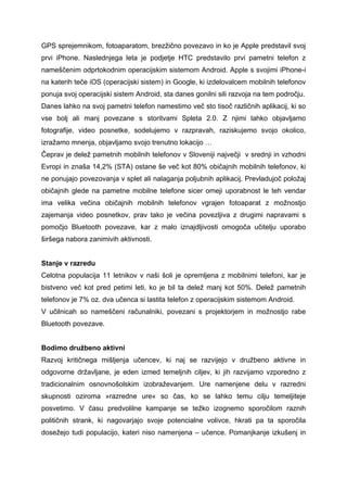 GPS sprejemnikom, fotoaparatom, brezžično povezavo in ko je Apple predstavil svoj
prvi iPhone. Naslednjega leta je podjetje HTC predstavilo prvi pametni telefon z
nameščenim odprtokodnim operacijskim sistemom Android. Apple s svojimi iPhone-i
na katerih teče iOS (operacijski sistem) in Google, ki izdelovalcem mobilnih telefonov
ponuja svoj operacijski sistem Android, sta danes gonilni sili razvoja na tem področju.
Danes lahko na svoj pametni telefon namestimo več sto tisoč različnih aplikacij, ki so
vse bolj ali manj povezane s storitvami Spleta 2.0. Z njimi lahko objavljamo
fotografije, video posnetke, sodelujemo v razpravah, raziskujemo svojo okolico,
izražamo mnenja, objavljamo svojo trenutno lokacijo …
Čeprav je delež pametnih mobilnih telefonov v Sloveniji največji v srednji in vzhodni
Evropi in znaša 14,2% (STA) ostane še več kot 80% običajnih mobilnih telefonov, ki
ne ponujajo povezovanja v splet ali nalaganja poljubnih aplikacij. Prevladujoč položaj
običajnih glede na pametne mobilne telefone sicer omeji uporabnost le teh vendar
ima velika večina običajnih mobilnih telefonov vgrajen fotoaparat z možnostjo
zajemanja video posnetkov, prav tako je večina povezljiva z drugimi napravami s
pomočjo Bluetooth povezave, kar z malo iznajdljivosti omogoča učitelju uporabo
širšega nabora zanimivih aktivnosti.


Stanje v razredu
Celotna populacija 11 letnikov v naši šoli je opremljena z mobilnimi telefoni, kar je
bistveno več kot pred petimi leti, ko je bil ta delež manj kot 50%. Delež pametnih
telefonov je 7% oz. dva učenca si lastita telefon z operacijskim sistemom Android.
V učilnicah so nameščeni računalniki, povezani s projektorjem in možnostjo rabe
Bluetooth povezave.


Bodimo družbeno aktivni
Razvoj kritičnega mišljenja učencev, ki naj se razvijejo v družbeno aktivne in
odgovorne državljane, je eden izmed temeljnih ciljev, ki jih razvijamo vzporedno z
tradicionalnim osnovnošolskim izobraževanjem. Ure namenjene delu v razredni
skupnosti oziroma »razredne ure« so čas, ko se lahko temu cilju temeljiteje
posvetimo. V času predvolilne kampanje se težko izognemo sporočilom raznih
političnih strank, ki nagovarjajo svoje potencialne volivce, hkrati pa ta sporočila
dosežejo tudi populacijo, kateri niso namenjena – učence. Pomanjkanje izkušenj in
 