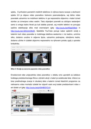 spletu. S prihodom pametnih mobilnih telefonov in njihove tesne naveze s storitvami
spleta 2.0 je objava video posnetkov bistveno poenostavljena, saj lahko video
posnetek ustvarimo na mobilnem telefonu in ga neposredno objavimo v kateri izmed
storitev za izmenjavo video vsebin. Tako objavljeni posnetki so običajno sestavljeni
samo iz enega kadra hkrati pa tudi slabše posneti, saj mobilni telefoni ne ponujajo
optične stabilizacije slike med snemanjem (glej: http://youtu.be/K9jqD3llokI in
http://youtu.be/-IZArUmO8x8). Spletišče YouTube ponuja nabor spletnih orodij s
katerimi tudi video posnetke iz mobilnega telefona sestavimo v niz kadrov, umirimo
sliko, dodamo uvodne in odjavne špice, ustvarimo podnapise, obrežemo kadre,
dodamo učinke in izdelek objavimo neposredno na njihovem portalu zgolj z uporabo
brskalnika.




Slika 3: Orodje za osnovne popravke video posnetkov


Enostavnost rabe urejevalnika video posnetkov v oblaku smo uporabili za izdelavo
kratkega predstavitvenega filma o zbiralni akciji v kateri je sodelovala šola. Učenci so
brez predhodnega znanja in izkušenj dela s katerim izmed klasičnih programov za
nelinearno video montažo izdelali ter objavili vsak svoj kratek predstavitveni video v
eni šolski uri (glej: http://youtu.be/phStHBGYCnI).
 