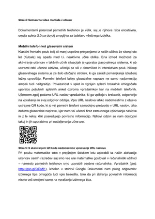 Slika 4: Nelinearna video montaža v oblaku


Dokumentarni potencial pametnih telefonov je velik, saj je njihova raba enostavna,
orodja spleta 2.0 pa dovolj zmogljiva za izdelavo všečnega izdelka.


Mobilni telefon kot glasovalni sistem
Klasični frontalni pouk bolj ali manj uspešno preganjamo iz naših učilnic že skoraj sto
let (Kubale) saj spada med t.i. neaktivne učne oblike. Ena izmed možnosti za
aktiviranje učencev v takšnih učnih situacijah je uporaba glasovalnega sistema, ki ob
ustrezni rabi učence aktivira, učitelja pa sili v dinamičen in interaktiven pouk. Nakup
glasovalnega sistema je za šolo običajno strošek, ki ga zaradi pomanjkanja izkušenj
težko opravičijo. Pametni telefoni lahko glasovalne naprave ne samo nadomestijo
ampak tudi nadgradijo. Povezanost v splet in vgrajen spletni brskalnik omogočata
uporabo poljubnih spletnih anket oziroma vprašalnikov kar na mobilnih telefonih.
Učencem zgolj podamo URL naslov vprašalnika, ki ga vpišejo v brskalnik, odgovorijo
na vprašanja in svoj odgovor oddajo. Vpis URL naslova lahko nadomestimo z objavo
ustrezne QR kode, ki jo vsi pametni telefoni samodejno pretvorijo v URL naslov, tako
dobimo glasovalne naprave, kjer nam vsi učenci brez zamudnega vpisovanja naslova
in z le nekaj kliki posredujejo povratno informacijo. Njihovi odzivi so nam dostopni
takoj in jih uporabimo pri nadaljevanju učne ure.




Slika 5: S skeniranjem QR kode nadomestimo vpisovanje URL naslova
Pri pouku matematike smo v prejšnjem šolskem letu uporabili ta način aktivacije
učencev osmih razredov saj smo vse ure matematike gostovali v računalniški učilnici
– namesto pametnih telefonov smo uporabili osebne računalnike. Vprašalnik (glej:
http://goo.gl/DOMI1), izdelan v storitvi Google Dokumenti nam poleg odgovorov
izbirnega tipa omogoča tudi vpis besedila, tako da pri zbiranju povratnih informacij
nismo več omejeni samo na vprašanja izbirnega tipa.
 