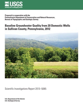 Prepared in cooperation with the
Pennsylvania Department of Conservation and Natural Resources,
Bureau of Topographic and Geologic Survey
Baseline Groundwater Quality from 20 Domestic Wells
in Sullivan County, Pennsylvania, 2012
Scientific Investigations Report 2013–5085
U.S. Department of the Interior
U.S. Geological Survey
 