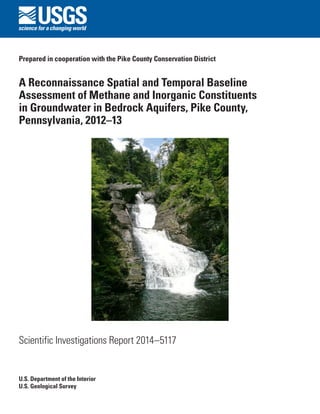 Prepared in cooperation with the Pike County Conservation District 
A Reconnaissance Spatial and Temporal Baseline Assessment of Methane and Inorganic Constituents in Groundwater in Bedrock Aquifers, Pike County, Pennsylvania, 2012–13 
Scientific Investigations Report 2014–5117 
U.S. Department of the Interior 
U.S. Geological Survey  