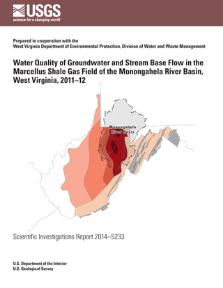 Prepared in cooperation with the
West Virginia Department of Environmental Protection, Division of Water and Waste Management
Water Quality of Groundwater and Stream Base Flow in the
Marcellus Shale Gas Field of the Monongahela River Basin,
West Virginia, 2011–12
Monongahela
River Basin
Monongahela
River Basin
Scientific Investigations Report 2014–5233
U.S. Department of the Interior
U.S. Geological Survey
 
