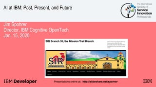 AI at IBM: Past, Present, and Future
Jim Spohrer
Director, IBM Cognitive OpenTech
Jan. 15, 2020
Presentations online at: http://slideshare.net/spohrer
 