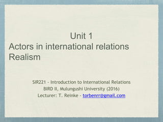 Unit 1
Actors in international relations
Realism
SIR221 - Introduction to International Relations
BIRD II, Mulungushi University (2016)
Lecturer: T. Reinke - torbenrr@gmail.com
 