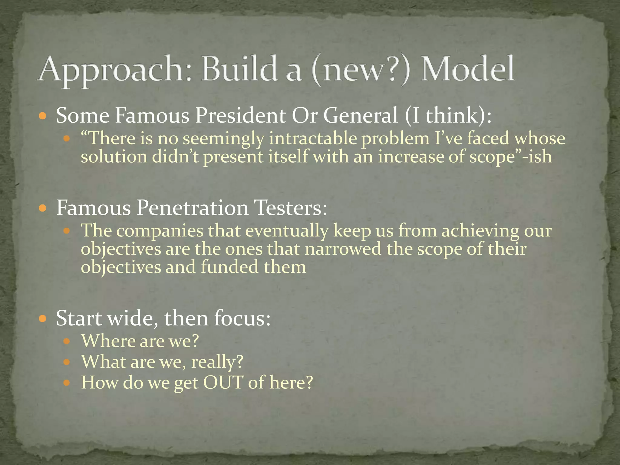  Some Famous President Or General (I think):
 “There is no seemingly intractable problem I’ve faced whose
solution didn’t present itself with an increase of scope”-ish
 Famous Penetration Testers:
 The companies that eventually keep us from achieving our
objectives are the ones that narrowed the scope of their
objectives and funded them
 Start wide, then focus:
 Where are we?
 What are we, really?
 How do we get OUT of here?
 