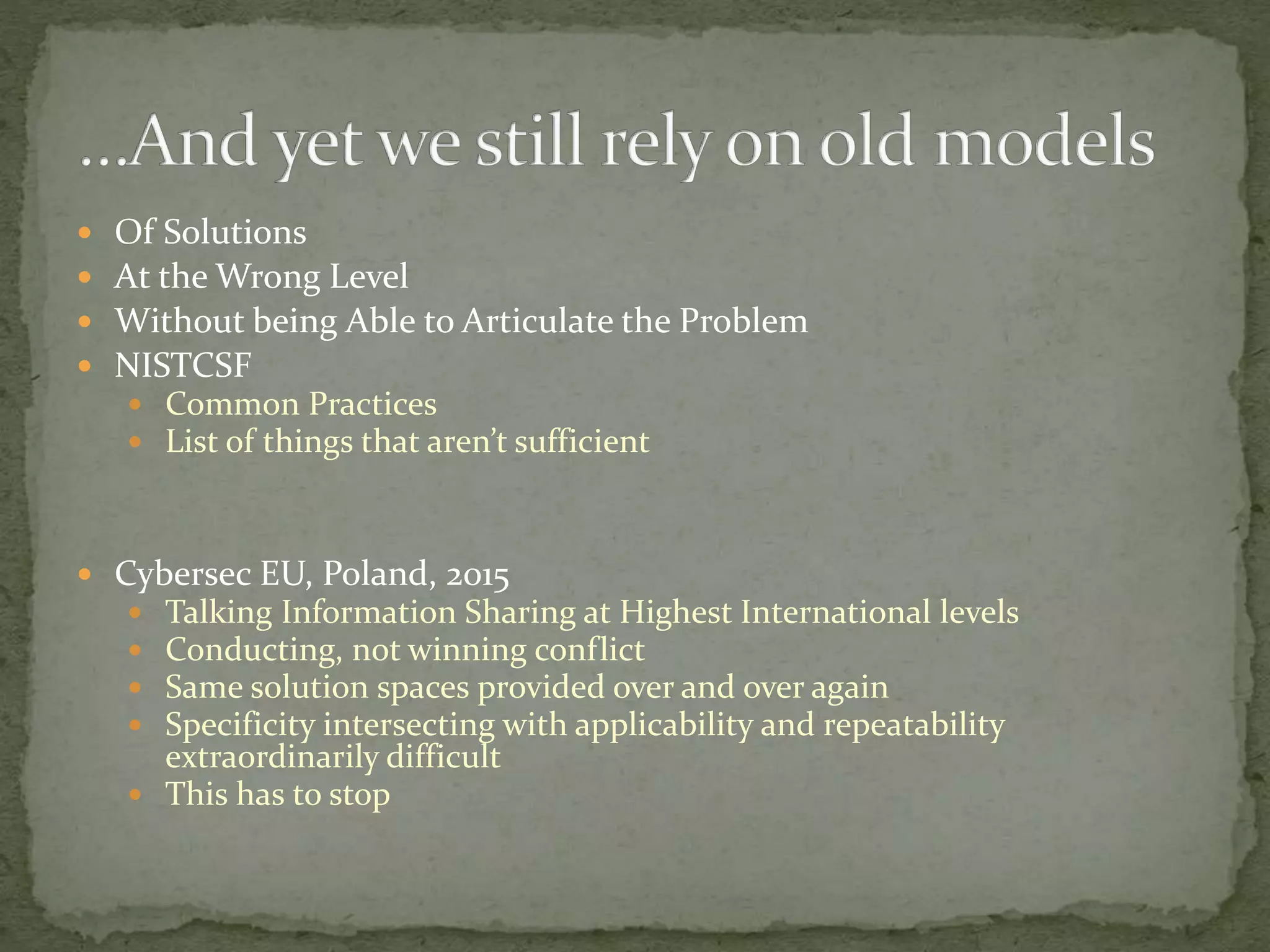  Of Solutions
 At the Wrong Level
 Without being Able to Articulate the Problem
 NISTCSF
 Common Practices
 List of things that aren’t sufficient
 Cybersec EU, Poland, 2015
 Talking Information Sharing at Highest International levels
 Conducting, not winning conflict
 Same solution spaces provided over and over again
 Specificity intersecting with applicability and repeatability
extraordinarily difficult
 This has to stop
 