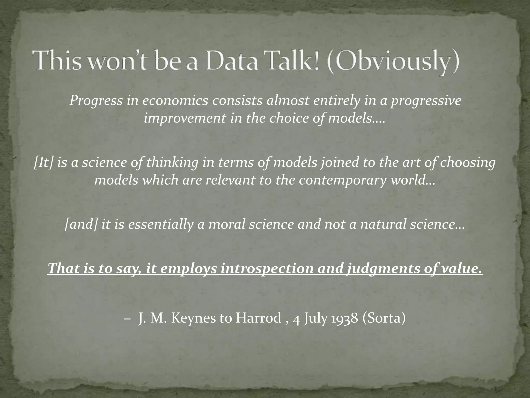 Progress in economics consists almost entirely in a progressive
improvement in the choice of models….
[It] is a science of thinking in terms of models joined to the art of choosing
models which are relevant to the contemporary world…
[and] it is essentially a moral science and not a natural science…
That is to say, it employs introspection and judgments of value.
– J. M. Keynes to Harrod , 4 July 1938 (Sorta)
 