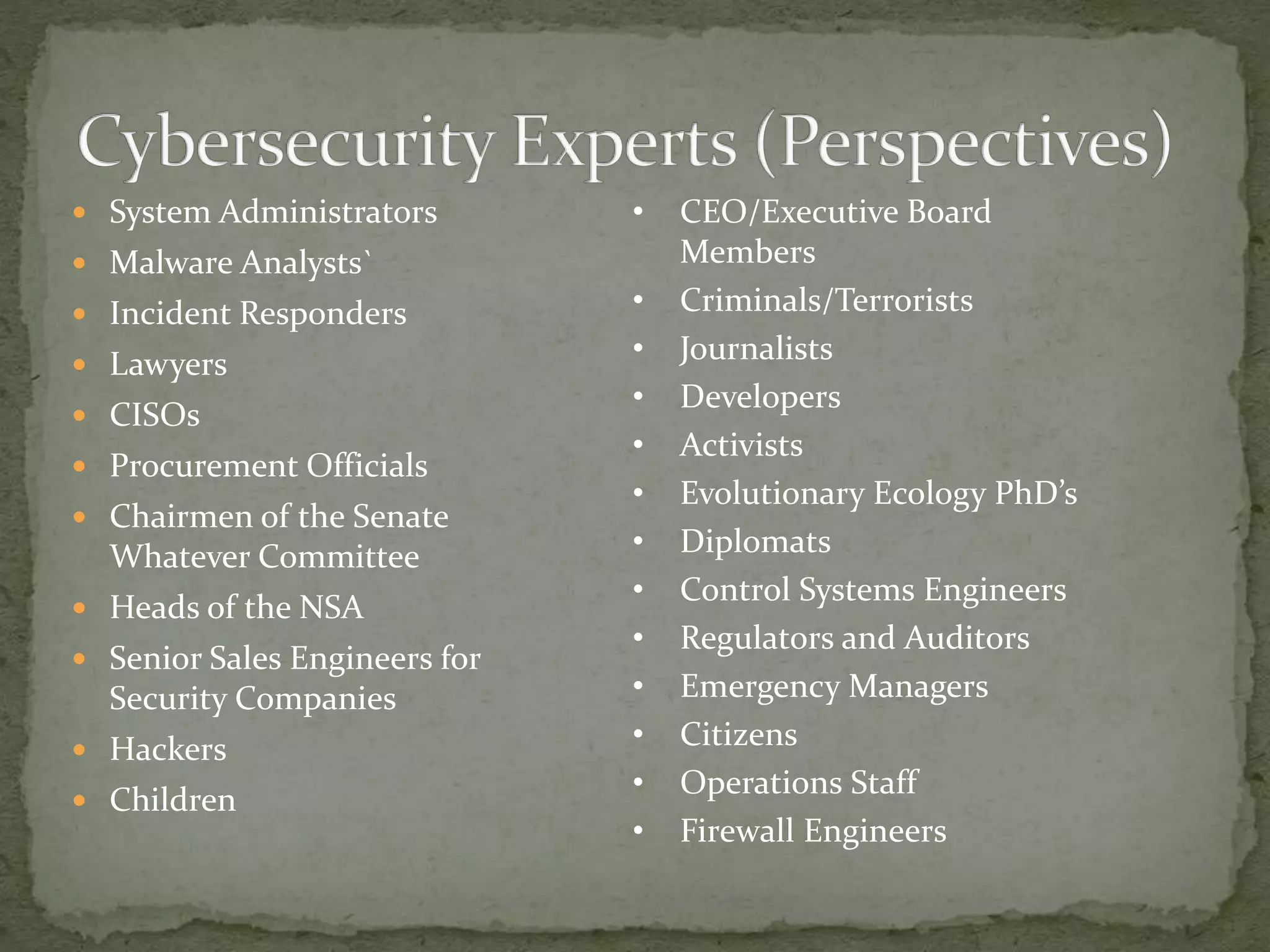  System Administrators
 Malware Analysts`
 Incident Responders
 Lawyers
 CISOs
 Procurement Officials
 Chairmen of the Senate
Whatever Committee
 Heads of the NSA
 Senior Sales Engineers for
Security Companies
 Hackers
 Children
• CEO/Executive Board
Members
• Criminals/Terrorists
• Journalists
• Developers
• Activists
• Evolutionary Ecology PhD’s
• Diplomats
• Control Systems Engineers
• Regulators and Auditors
• Emergency Managers
• Citizens
• Operations Staff
• Firewall Engineers
 