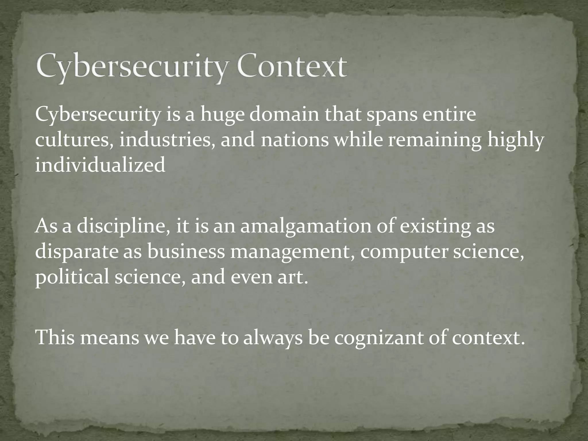 Cybersecurity is a huge domain that spans entire
cultures, industries, and nations while remaining highly
individualized
As a discipline, it is an amalgamation of existing as
disparate as business management, computer science,
political science, and even art.
This means we have to always be cognizant of context.
 