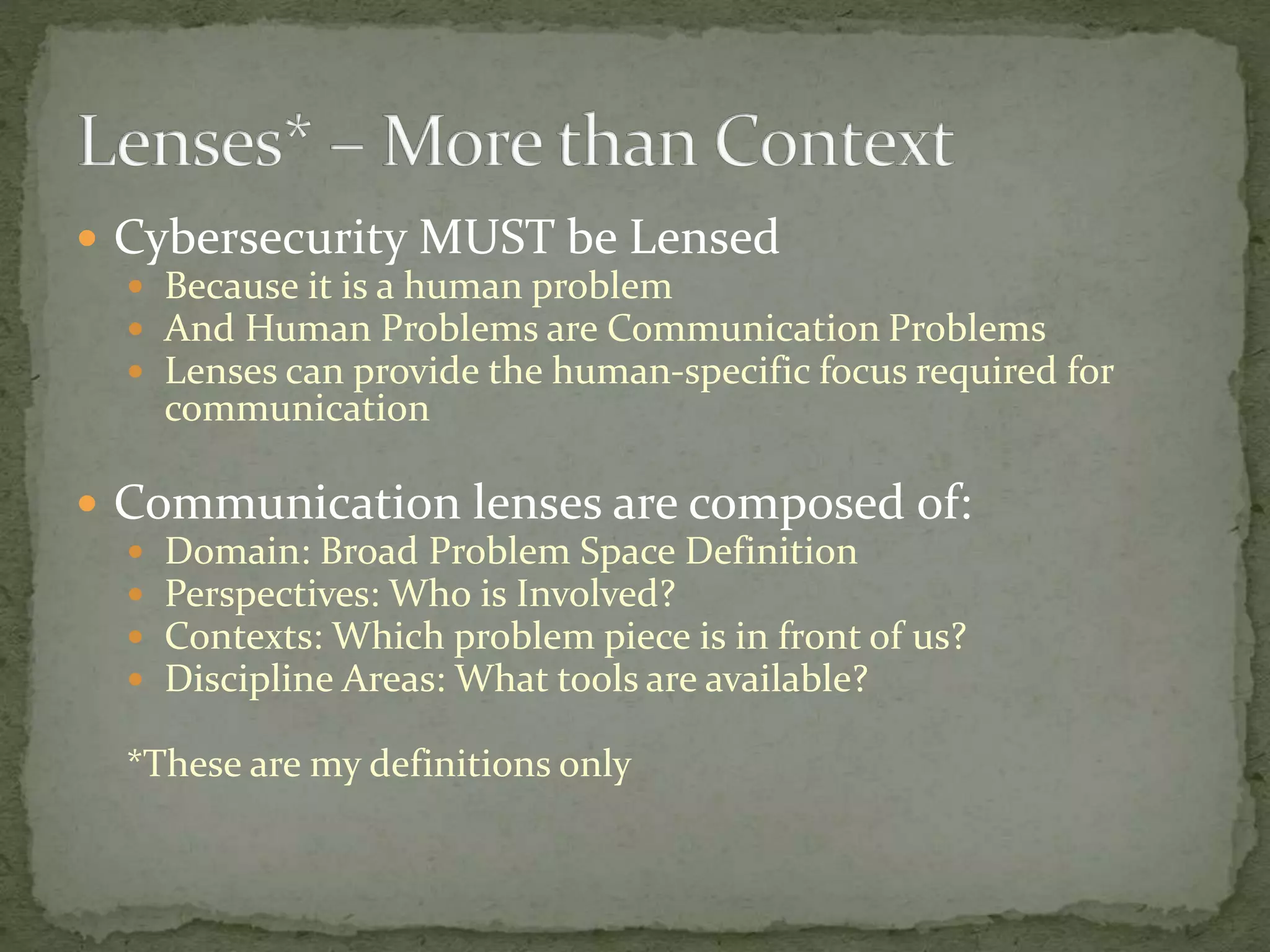  Cybersecurity MUST be Lensed
 Because it is a human problem
 And Human Problems are Communication Problems
 Lenses can provide the human-specific focus required for
communication
 Communication lenses are composed of:
 Domain: Broad Problem Space Definition
 Perspectives: Who is Involved?
 Contexts: Which problem piece is in front of us?
 Discipline Areas: What tools are available?
*These are my definitions only
 