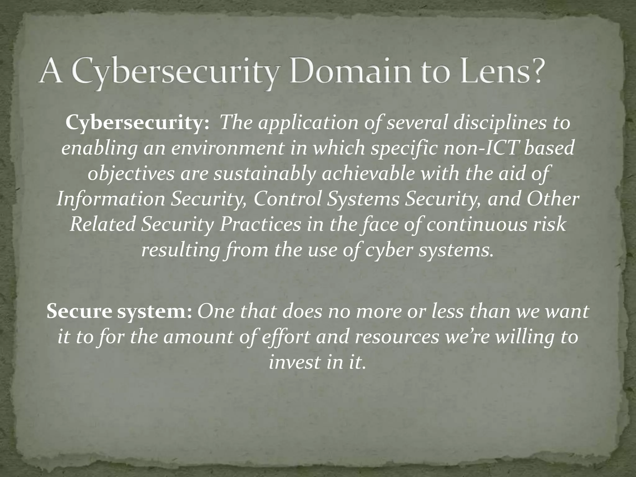 Cybersecurity: The application of several disciplines to
enabling an environment in which specific non-ICT based
objectives are sustainably achievable with the aid of
Information Security, Control Systems Security, and Other
Related Security Practices in the face of continuous risk
resulting from the use of cyber systems.
Secure system: One that does no more or less than we want
it to for the amount of effort and resources we’re willing to
invest in it.
 