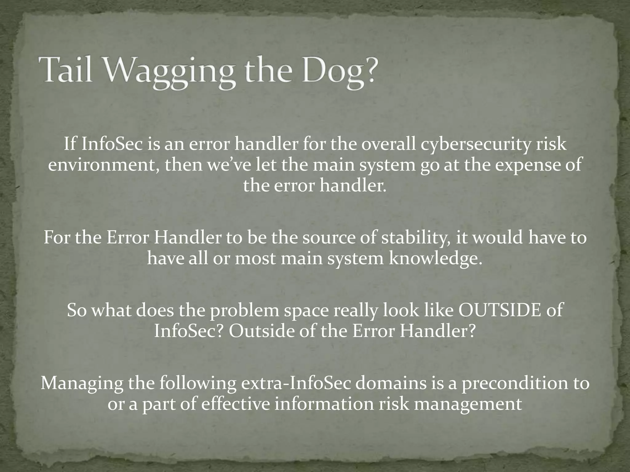 If InfoSec is an error handler for the overall cybersecurity risk
environment, then we’ve let the main system go at the expense of
the error handler.
For the Error Handler to be the source of stability, it would have to
have all or most main system knowledge.
So what does the problem space really look like OUTSIDE of
InfoSec? Outside of the Error Handler?
Managing the following extra-InfoSec domains is a precondition to
or a part of effective information risk management
 