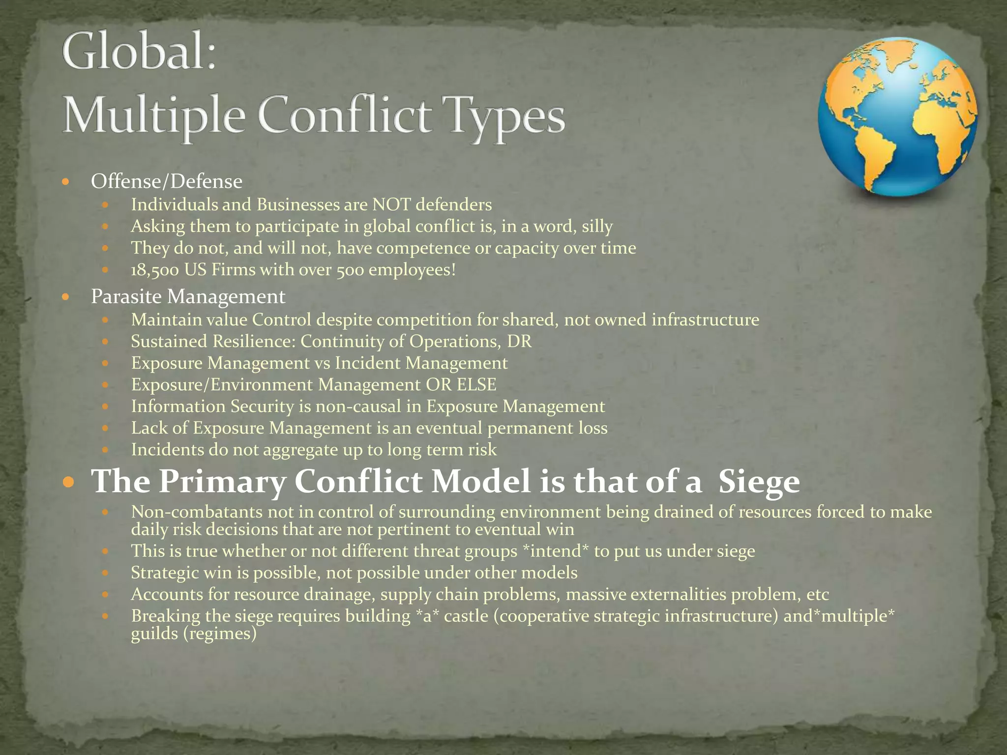  Offense/Defense
 Individuals and Businesses are NOT defenders
 Asking them to participate in global conflict is, in a word, silly
 They do not, and will not, have competence or capacity over time
 18,500 US Firms with over 500 employees!
 Parasite Management
 Maintain value Control despite competition for shared, not owned infrastructure
 Sustained Resilience: Continuity of Operations, DR
 Exposure Management vs Incident Management
 Exposure/Environment Management OR ELSE
 Information Security is non-causal in Exposure Management
 Lack of Exposure Management is an eventual permanent loss
 Incidents do not aggregate up to long term risk
 The Primary Conflict Model is that of a Siege
 Non-combatants not in control of surrounding environment being drained of resources forced to make
daily risk decisions that are not pertinent to eventual win
 This is true whether or not different threat groups *intend* to put us under siege
 Strategic win is possible, not possible under other models
 Accounts for resource drainage, supply chain problems, massive externalities problem, etc
 Breaking the siege requires building *a* castle (cooperative strategic infrastructure) and*multiple*
guilds (regimes)
 
