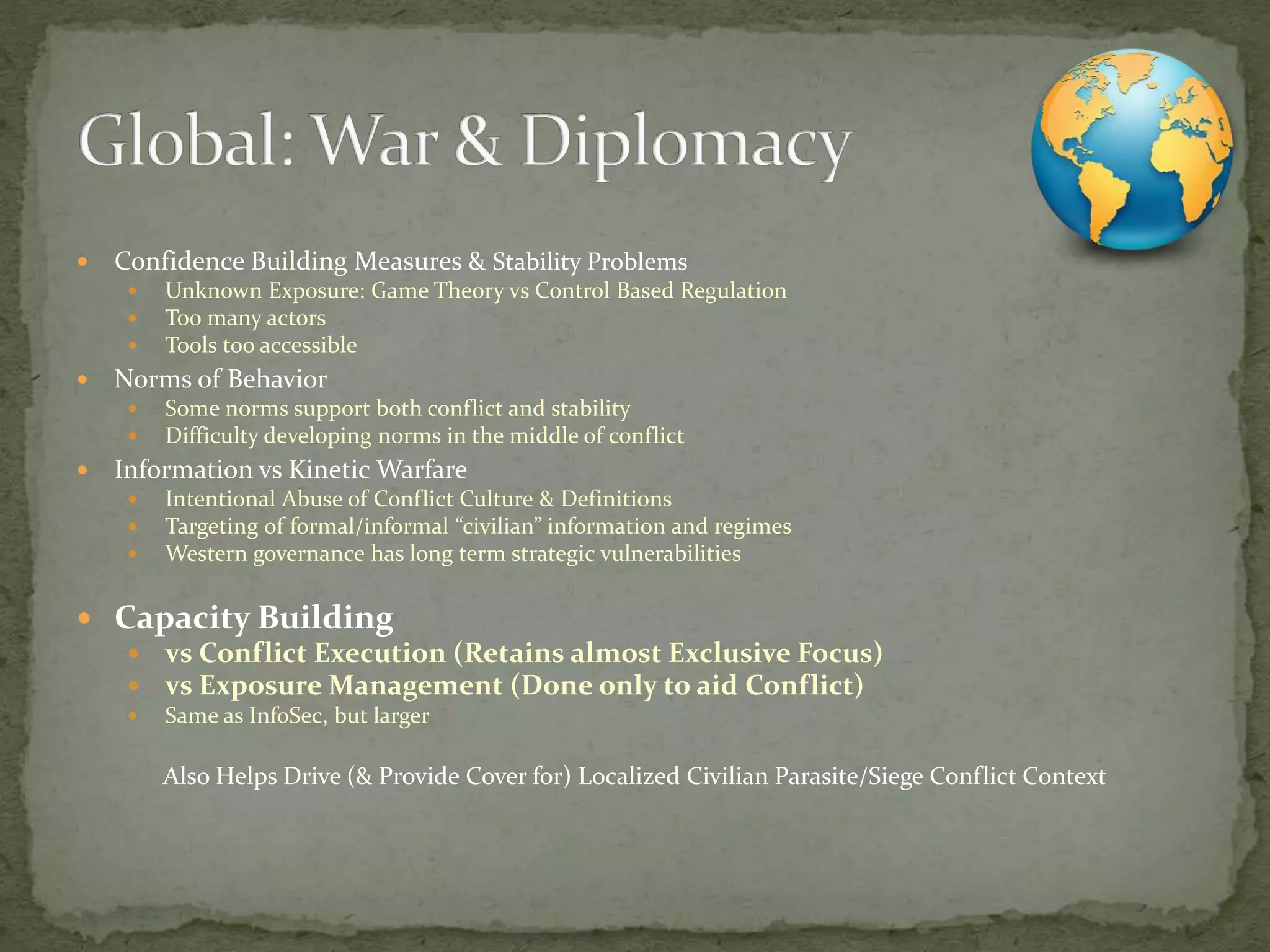  Confidence Building Measures & Stability Problems
 Unknown Exposure: Game Theory vs Control Based Regulation
 Too many actors
 Tools too accessible
 Norms of Behavior
 Some norms support both conflict and stability
 Difficulty developing norms in the middle of conflict
 Information vs Kinetic Warfare
 Intentional Abuse of Conflict Culture & Definitions
 Targeting of formal/informal “civilian” information and regimes
 Western governance has long term strategic vulnerabilities
 Capacity Building
 vs Conflict Execution (Retains almost Exclusive Focus)
 vs Exposure Management (Done only to aid Conflict)
 Same as InfoSec, but larger
Also Helps Drive (& Provide Cover for) Localized Civilian Parasite/Siege Conflict Context
 