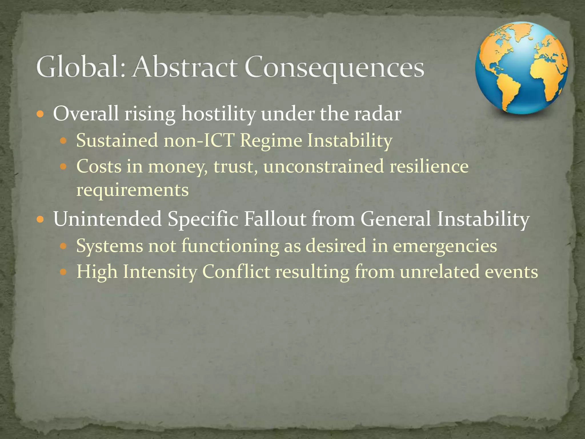  Overall rising hostility under the radar
 Sustained non-ICT Regime Instability
 Costs in money, trust, unconstrained resilience
requirements
 Unintended Specific Fallout from General Instability
 Systems not functioning as desired in emergencies
 High Intensity Conflict resulting from unrelated events
 
