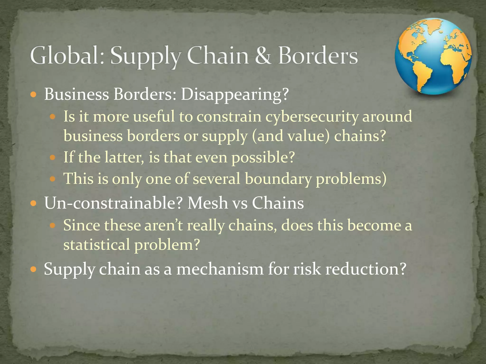  Business Borders: Disappearing?
 Is it more useful to constrain cybersecurity around
business borders or supply (and value) chains?
 If the latter, is that even possible?
 This is only one of several boundary problems)
 Un-constrainable? Mesh vs Chains
 Since these aren’t really chains, does this become a
statistical problem?
 Supply chain as a mechanism for risk reduction?
 