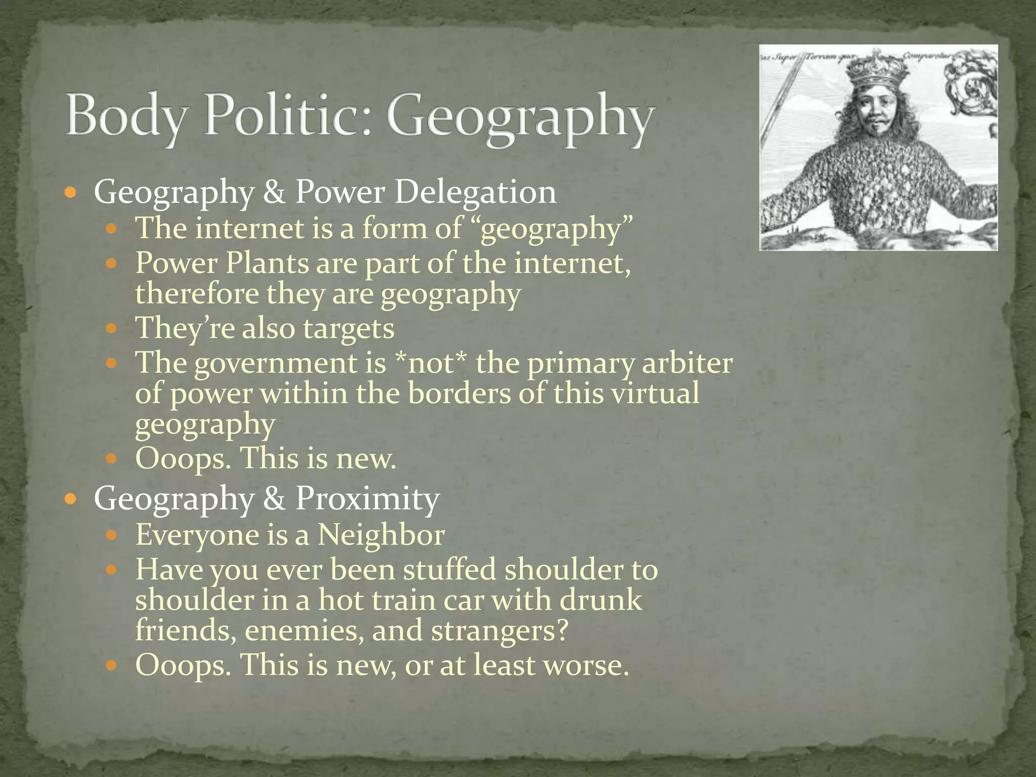  Geography & Power Delegation
 The internet is a form of “geography”
 Power Plants are part of the internet,
therefore they are geography
 They’re also targets
 The government is *not* the primary arbiter
of power within the borders of this virtual
geography
 Ooops. This is new.
 Geography & Proximity
 Everyone is a Neighbor
 Have you ever been stuffed shoulder to
shoulder in a hot train car with drunk
friends, enemies, and strangers?
 Ooops. This is new, or at least worse.
 