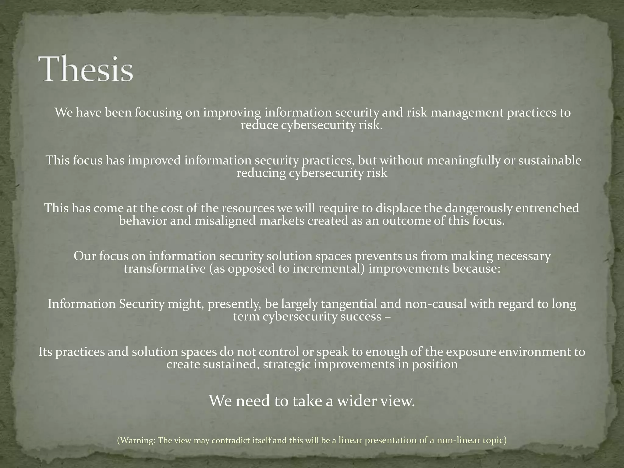 We have been focusing on improving information security and risk management practices to
reduce cybersecurity risk.
This focus has improved information security practices, but without meaningfully or sustainable
reducing cybersecurity risk
This has come at the cost of the resources we will require to displace the dangerously entrenched
behavior and misaligned markets created as an outcome of this focus.
Our focus on information security solution spaces prevents us from making necessary
transformative (as opposed to incremental) improvements because:
Information Security might, presently, be largely tangential and non-causal with regard to long
term cybersecurity success –
Its practices and solution spaces do not control or speak to enough of the exposure environment to
create sustained, strategic improvements in position
We need to take a wider view.
(Warning: The view may contradict itself and this will be a linear presentation of a non-linear topic)
 
