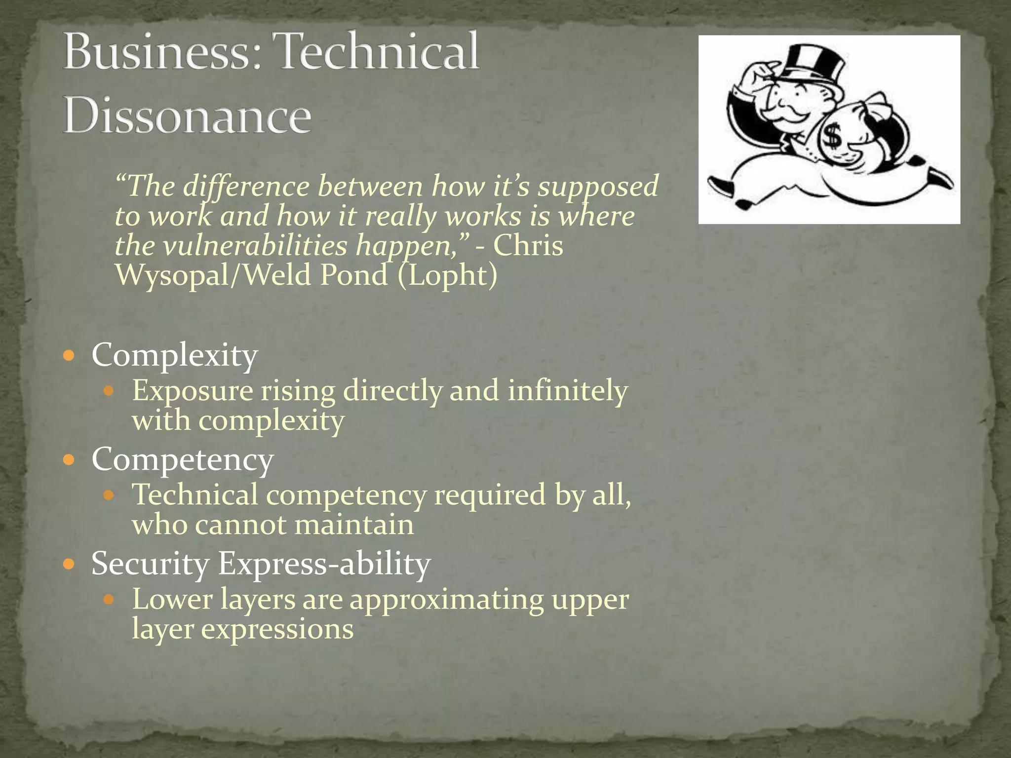 “The difference between how it’s supposed
to work and how it really works is where
the vulnerabilities happen,” - Chris
Wysopal/Weld Pond (L0pht)
 Complexity
 Exposure rising directly and infinitely
with complexity
 Competency
 Technical competency required by all,
who cannot maintain
 Security Express-ability
 Lower layers are approximating upper
layer expressions
 