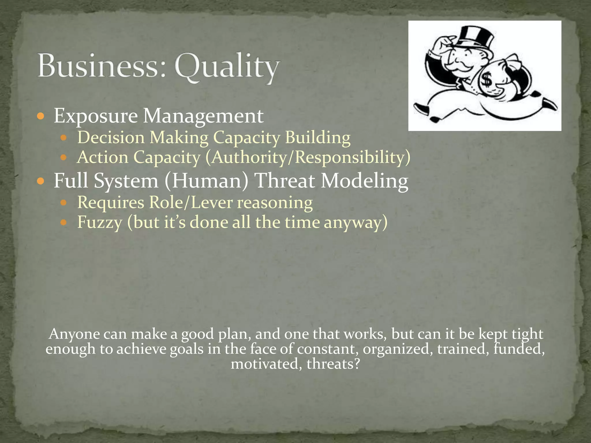  Exposure Management
 Decision Making Capacity Building
 Action Capacity (Authority/Responsibility)
 Full System (Human) Threat Modeling
 Requires Role/Lever reasoning
 Fuzzy (but it’s done all the time anyway)
Anyone can make a good plan, and one that works, but can it be kept tight
enough to achieve goals in the face of constant, organized, trained, funded,
motivated, threats?
 