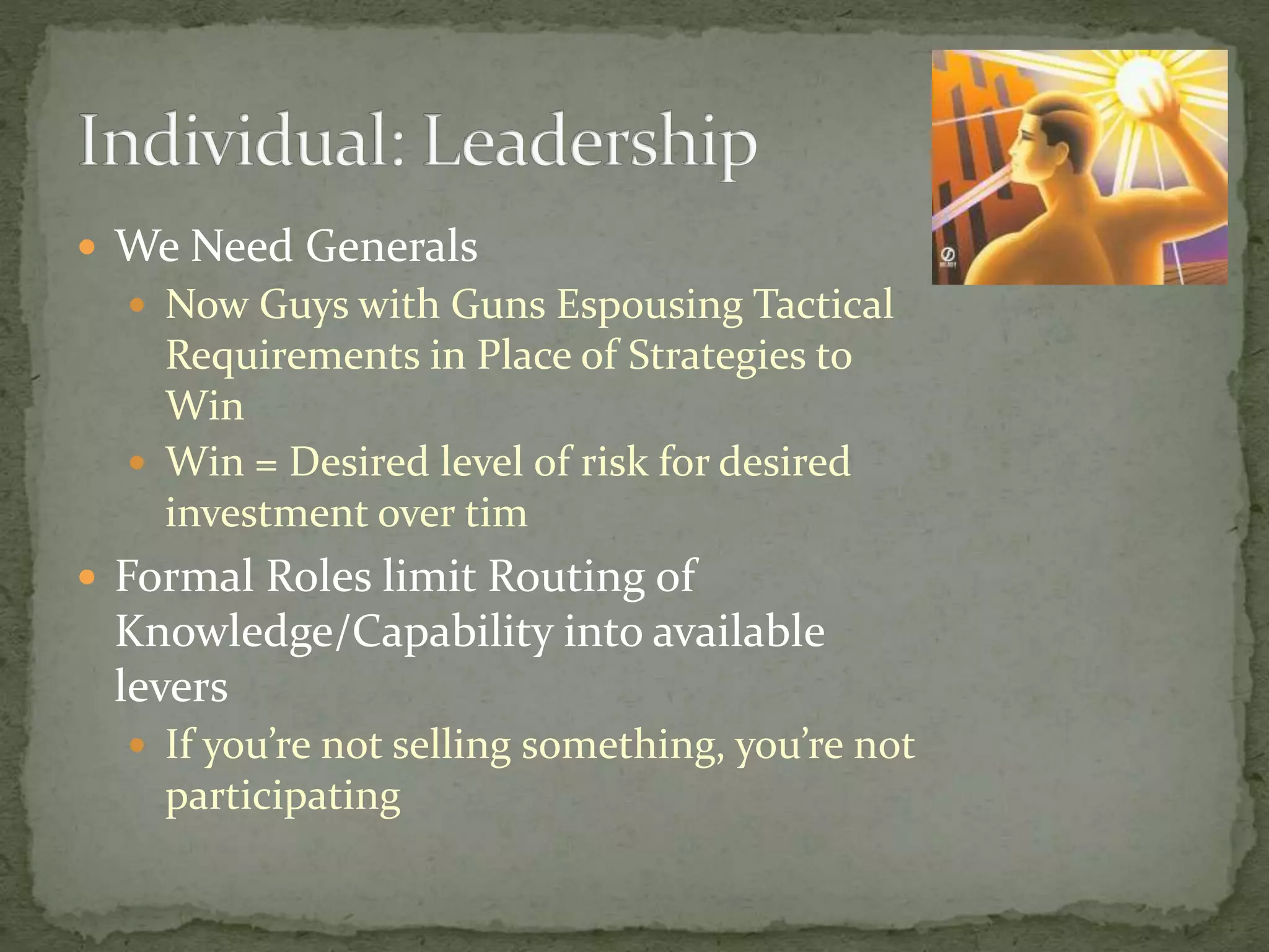  We Need Generals
 Now Guys with Guns Espousing Tactical
Requirements in Place of Strategies to
Win
 Win = Desired level of risk for desired
investment over tim
 Formal Roles limit Routing of
Knowledge/Capability into available
levers
 If you’re not selling something, you’re not
participating
 
