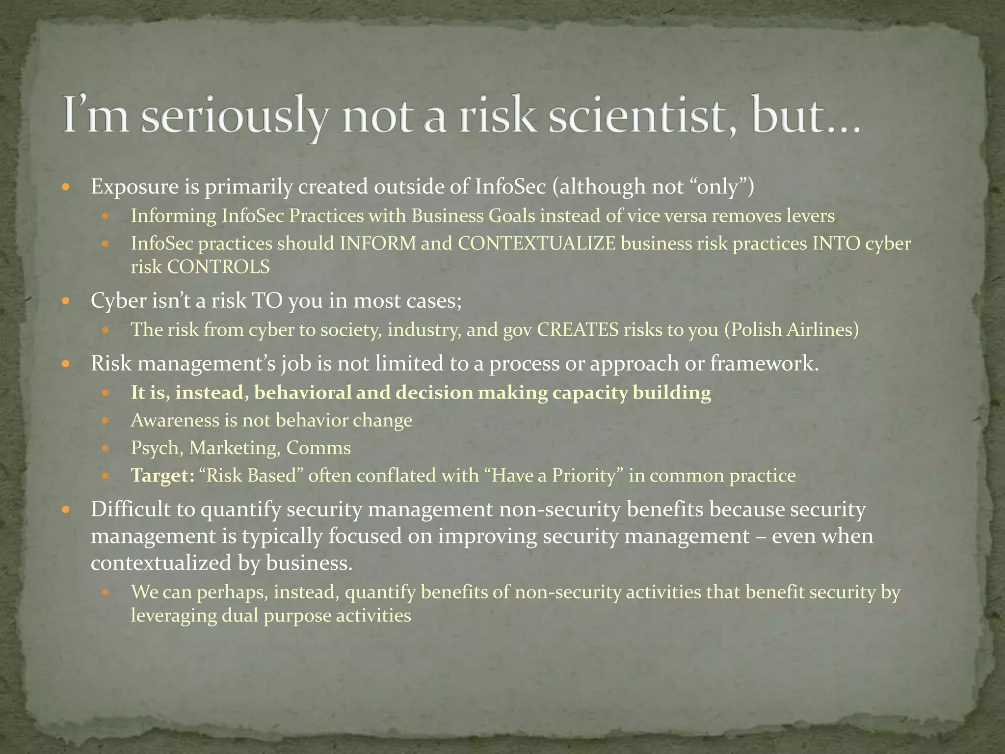  Exposure is primarily created outside of InfoSec (although not “only”)
 Informing InfoSec Practices with Business Goals instead of vice versa removes levers
 InfoSec practices should INFORM and CONTEXTUALIZE business risk practices INTO cyber
risk CONTROLS
 Cyber isn’t a risk TO you in most cases;
 The risk from cyber to society, industry, and gov CREATES risks to you (Polish Airlines)
 Risk management’s job is not limited to a process or approach or framework.
 It is, instead, behavioral and decision making capacity building
 Awareness is not behavior change
 Psych, Marketing, Comms
 Target: “Risk Based” often conflated with “Have a Priority” in common practice
 Difficult to quantify security management non-security benefits because security
management is typically focused on improving security management – even when
contextualized by business.
 We can perhaps, instead, quantify benefits of non-security activities that benefit security by
leveraging dual purpose activities
 