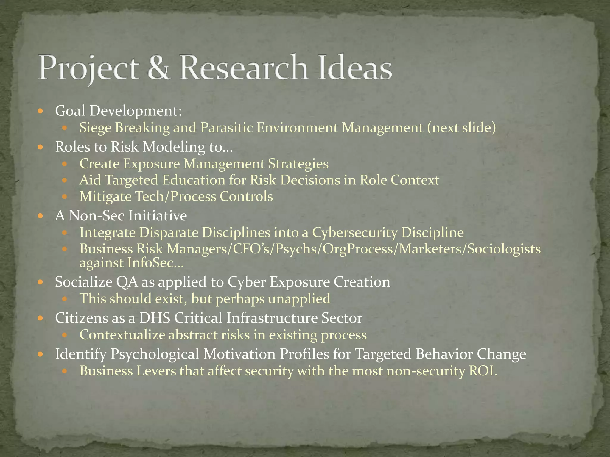  Goal Development:
 Siege Breaking and Parasitic Environment Management (next slide)
 Roles to Risk Modeling to…
 Create Exposure Management Strategies
 Aid Targeted Education for Risk Decisions in Role Context
 Mitigate Tech/Process Controls
 A Non-Sec Initiative
 Integrate Disparate Disciplines into a Cybersecurity Discipline
 Business Risk Managers/CFO’s/Psychs/OrgProcess/Marketers/Sociologists
against InfoSec…
 Socialize QA as applied to Cyber Exposure Creation
 This should exist, but perhaps unapplied
 Citizens as a DHS Critical Infrastructure Sector
 Contextualize abstract risks in existing process
 Identify Psychological Motivation Profiles for Targeted Behavior Change
 Business Levers that affect security with the most non-security ROI.
 