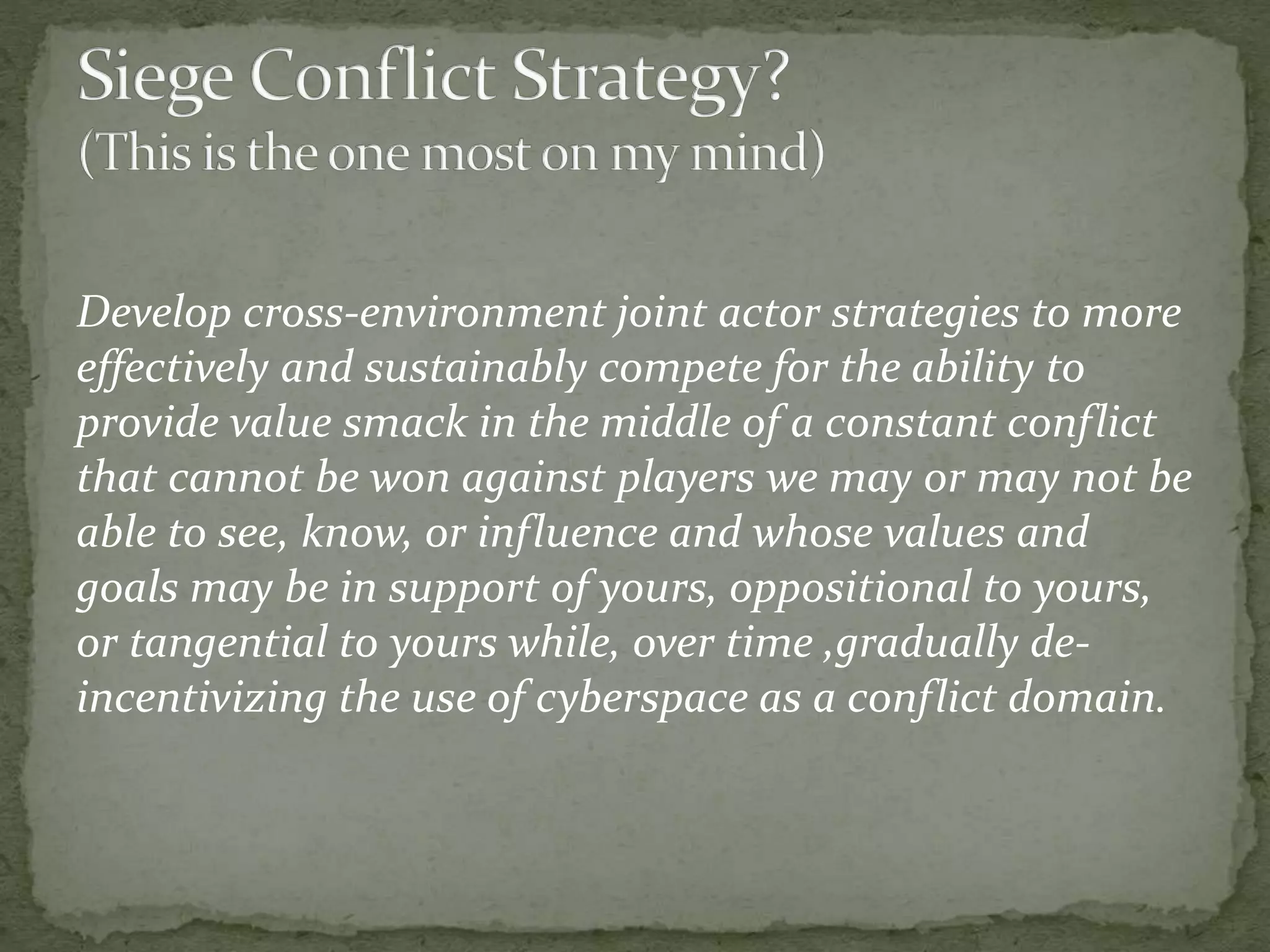 Develop cross-environment joint actor strategies to more
effectively and sustainably compete for the ability to
provide value smack in the middle of a constant conflict
that cannot be won against players we may or may not be
able to see, know, or influence and whose values and
goals may be in support of yours, oppositional to yours,
or tangential to yours while, over time ,gradually de-
incentivizing the use of cyberspace as a conflict domain.
 