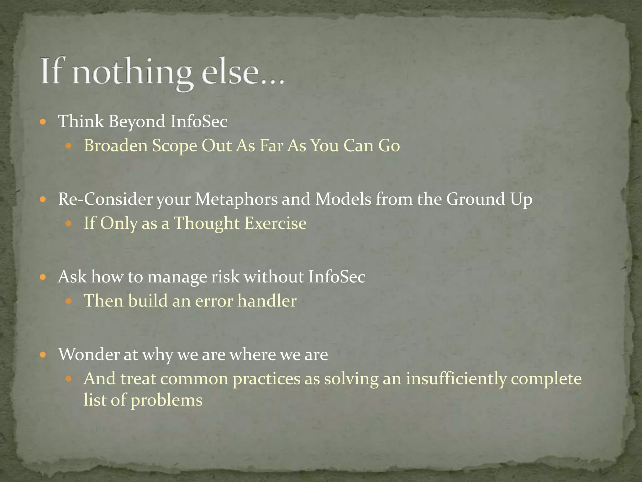  Think Beyond InfoSec
 Broaden Scope Out As Far As You Can Go
 Re-Consider your Metaphors and Models from the Ground Up
 If Only as a Thought Exercise
 Ask how to manage risk without InfoSec
 Then build an error handler
 Wonder at why we are where we are
 And treat common practices as solving an insufficiently complete
list of problems
 