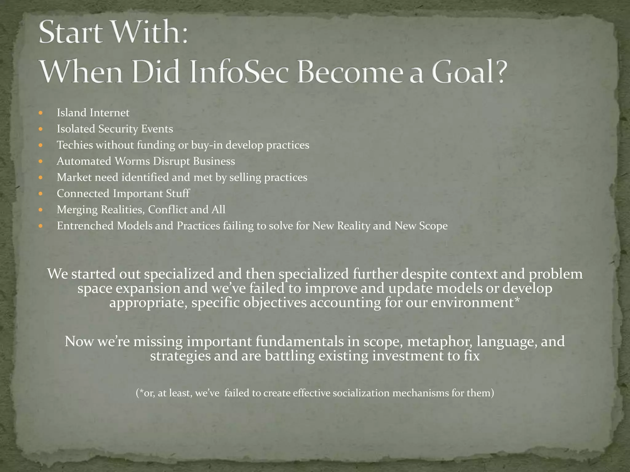  Island Internet
 Isolated Security Events
 Techies without funding or buy-in develop practices
 Automated Worms Disrupt Business
 Market need identified and met by selling practices
 Connected Important Stuff
 Merging Realities, Conflict and All
 Entrenched Models and Practices failing to solve for New Reality and New Scope
We started out specialized and then specialized further despite context and problem
space expansion and we’ve failed to improve and update models or develop
appropriate, specific objectives accounting for our environment*
Now we’re missing important fundamentals in scope, metaphor, language, and
strategies and are battling existing investment to fix
(*or, at least, we’ve failed to create effective socialization mechanisms for them)
 