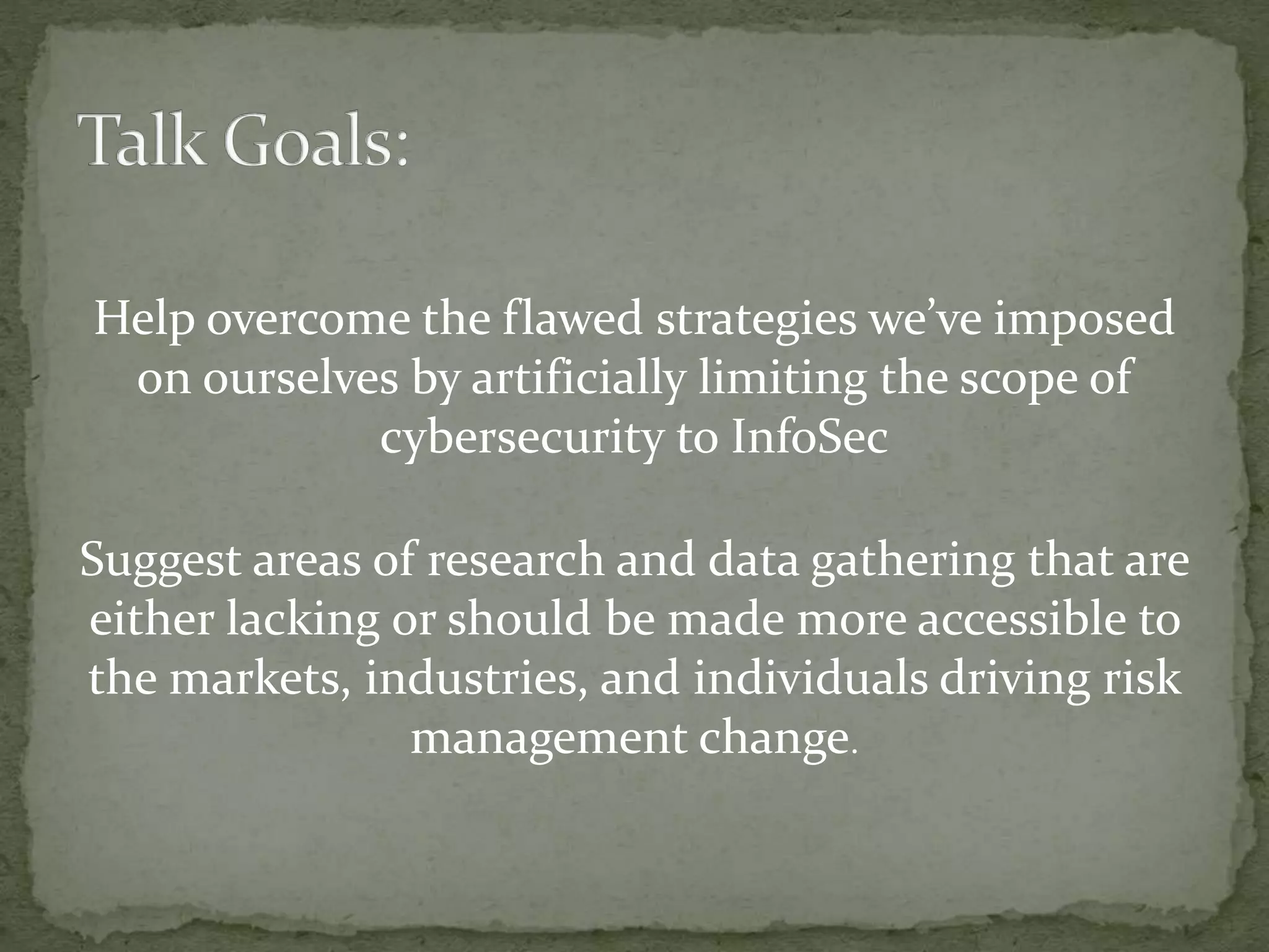 Help overcome the flawed strategies we’ve imposed
on ourselves by artificially limiting the scope of
cybersecurity to InfoSec
Suggest areas of research and data gathering that are
either lacking or should be made more accessible to
the markets, industries, and individuals driving risk
management change.
 