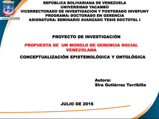 REPÚBLICA BOLIVARIANA DE VENEZUELA
UNIVERSIDAD YACAMBÚ
VICERRECTORADO DE INVESTIGACION Y POSTGRADO INVEPUNY
PROGRAMA: DOCTORADO EN GERENCIA
ASIGNATURA: SEMINARIO AVANZADO TESIS DOCTOTAL I
Autora:
Sira Gutiérrez Torribilla
JULIO DE 2016
PROYECTO DE INVESTIGACIÓN
CONCEPTUALIZACIÓN EPISTEMOLÓGICA Y ONTOLÓGICA
 