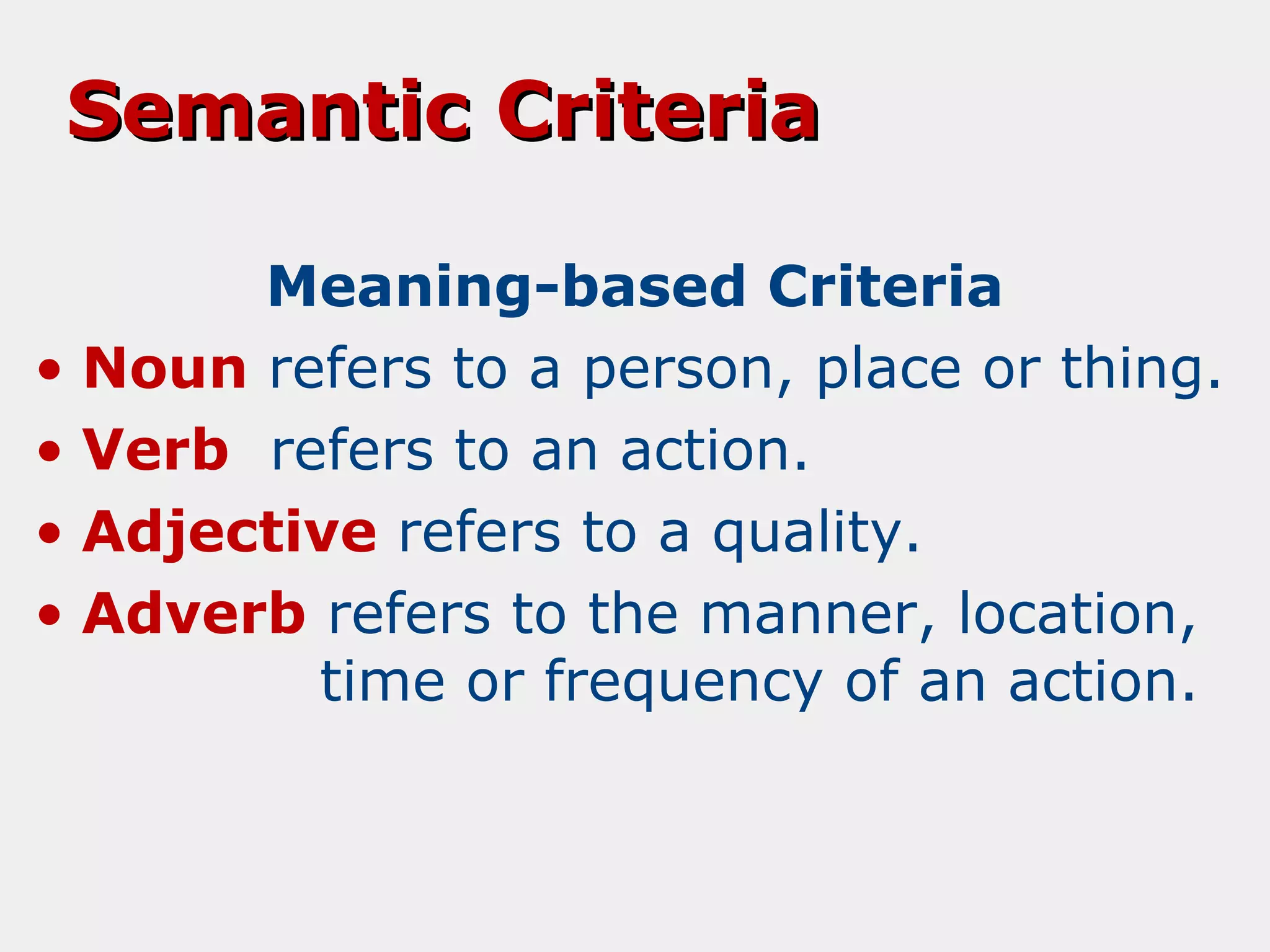 Semantic Criteria
Meaning-based Criteria
• Noun refers to a person, place or thing.
• Verb refers to an action.
• Adjective refers to a quality.
• Adverb refers to the manner, location,
time or frequency of an action.

 