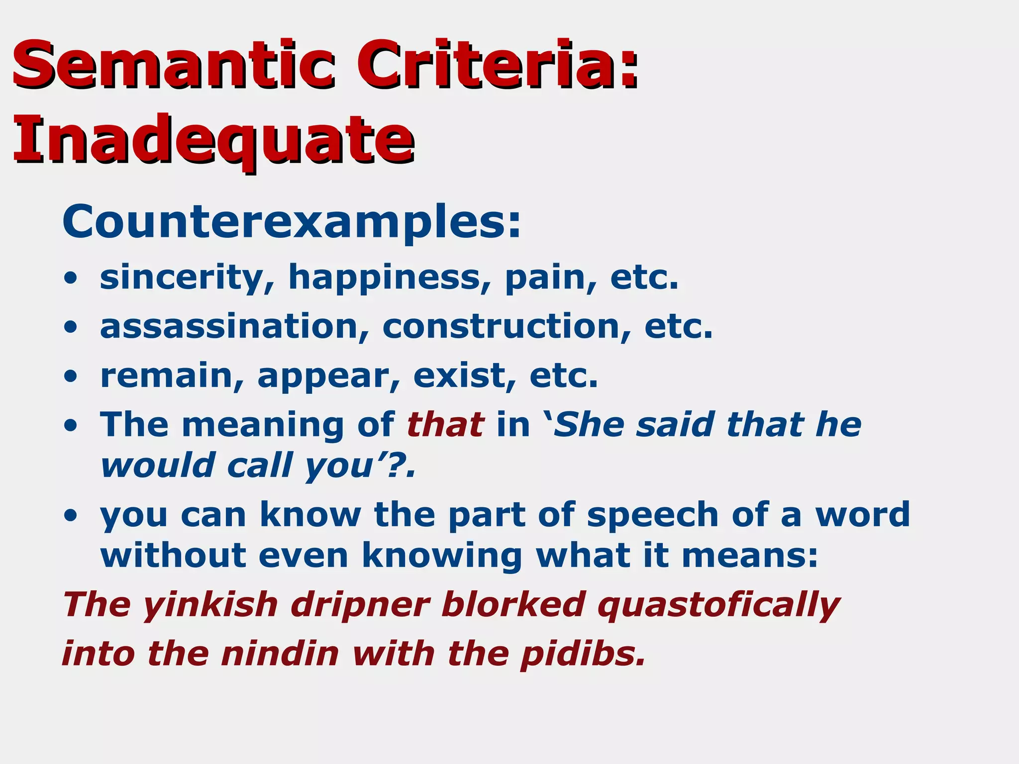 Semantic Criteria:
Inadequate
Counterexamples:
•
•
•
•

sincerity, happiness, pain, etc.
assassination, construction, etc.
remain, appear, exist, etc.
The meaning of that in ‘She said that he
would call you’?.
• you can know the part of speech of a word
without even knowing what it means:
The yinkish dripner blorked quastofically
into the nindin with the pidibs.

 