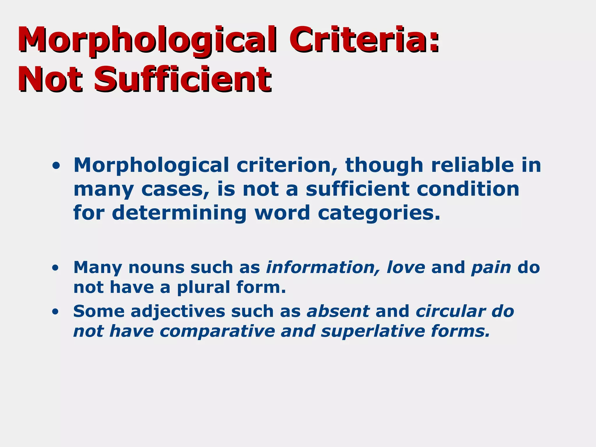 Morphological Criteria:
Not Sufficient
• Morphological criterion, though reliable in
many cases, is not a sufficient condition
for determining word categories.
• Many nouns such as information, love and pain do
not have a plural form.
• Some adjectives such as absent and circular do
not have comparative and superlative forms.

 