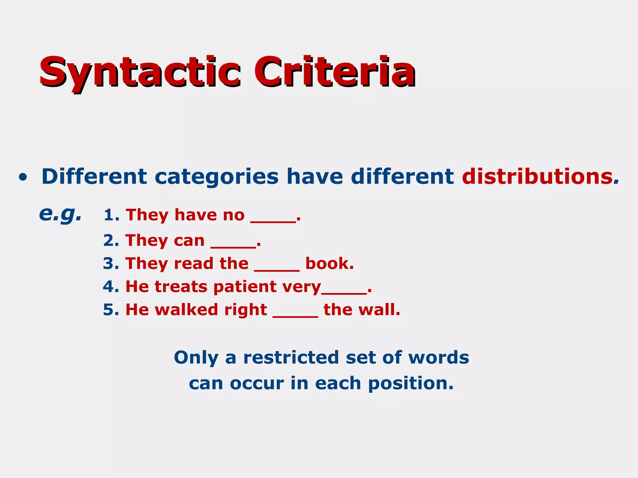 Syntactic Criteria
• Different categories have different distributions.
e.g.

1. They have no ____.
2.
3.
4.
5.

They can ____.
They read the ____ book.
He treats patient very____.
He walked right ____ the wall.

Only a restricted set of words
can occur in each position.

 