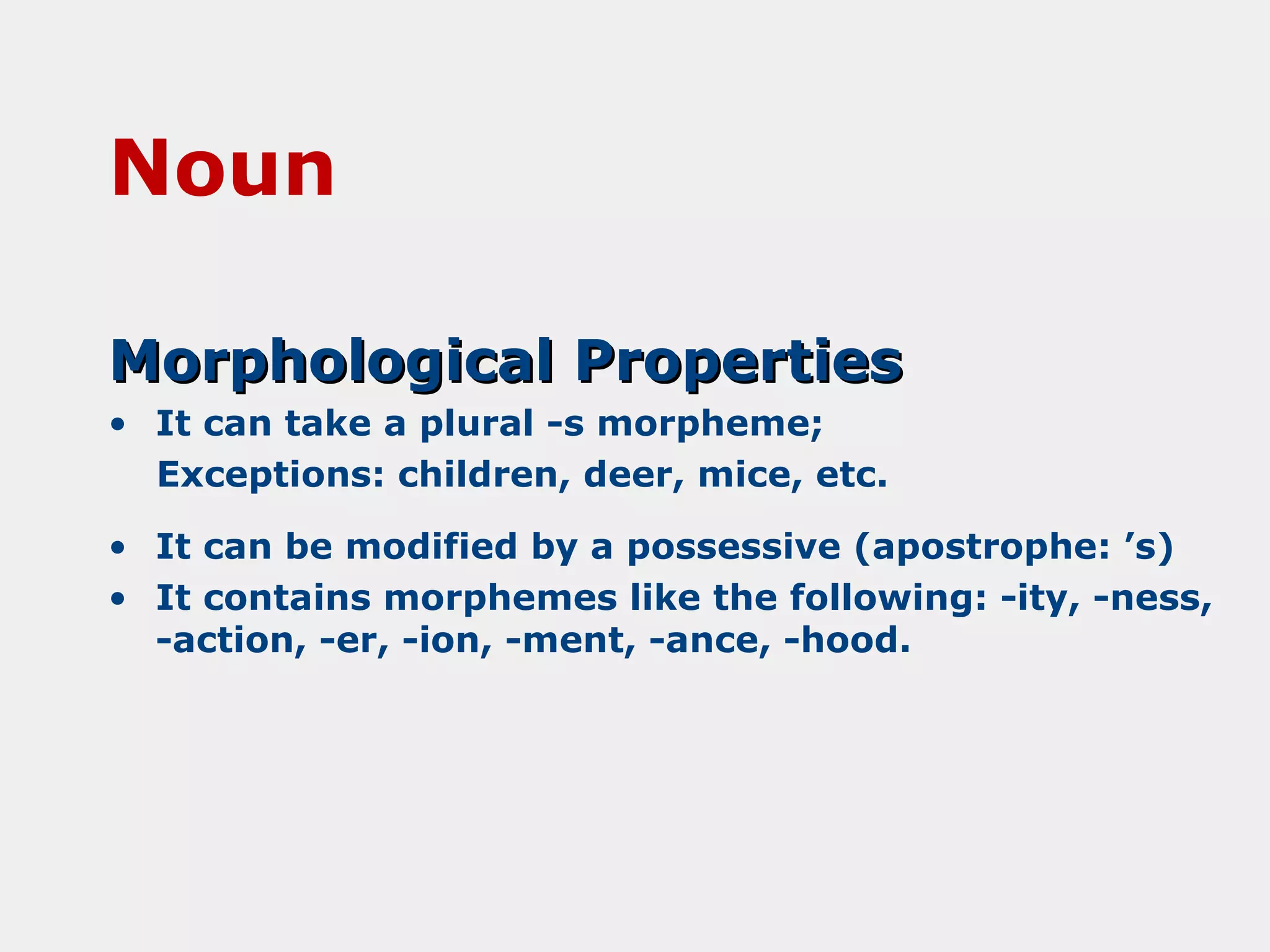 Noun
Morphological Properties
• It can take a plural -s morpheme;
Exceptions: children, deer, mice, etc.
• It can be modified by a possessive (apostrophe: ’s)
• It contains morphemes like the following: -ity, -ness,
-action, -er, -ion, -ment, -ance, -hood.

 