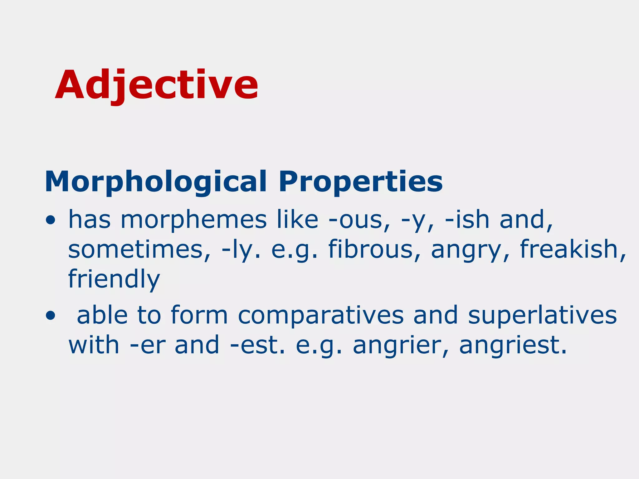 Adjective
Morphological Properties
• has morphemes like -ous, -y, -ish and,
sometimes, -ly. e.g. fibrous, angry, freakish,
friendly
• able to form comparatives and superlatives
with -er and -est. e.g. angrier, angriest.

 