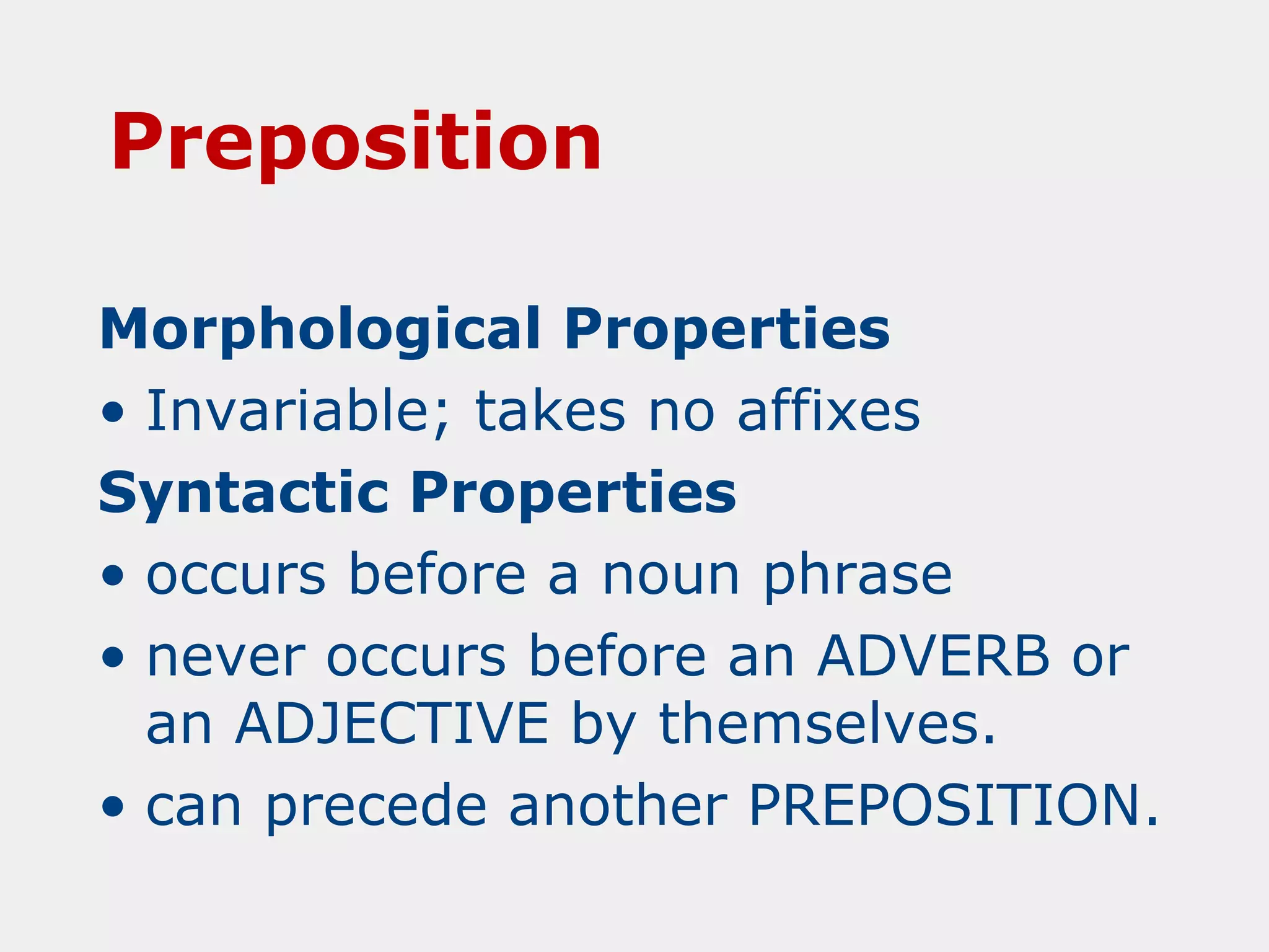 Preposition
Morphological Properties
• Invariable; takes no affixes
Syntactic Properties
• occurs before a noun phrase
• never occurs before an ADVERB or
an ADJECTIVE by themselves.
• can precede another PREPOSITION.

 