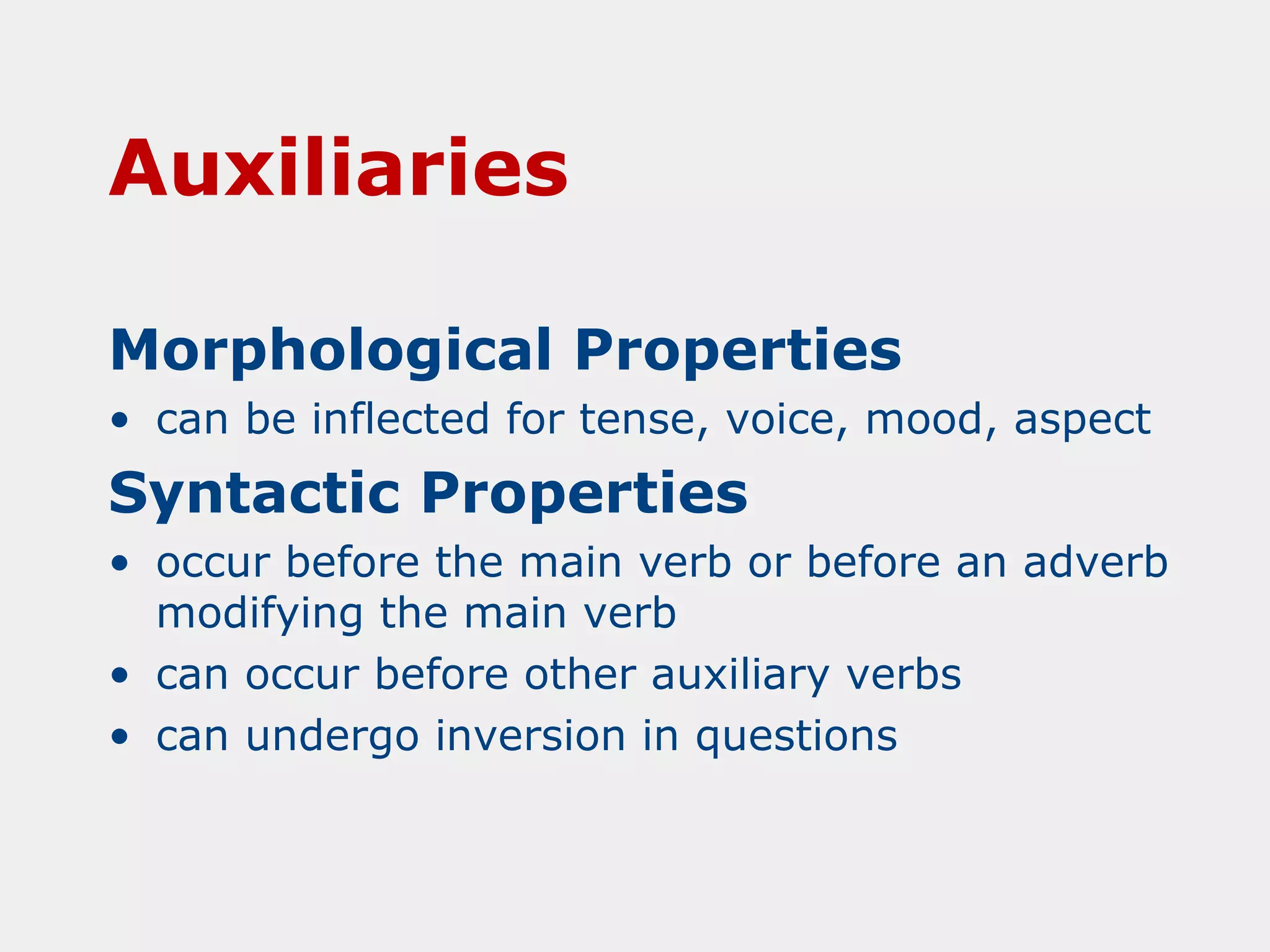 Auxiliaries
Morphological Properties
• can be inflected for tense, voice, mood, aspect

Syntactic Properties
• occur before the main verb or before an adverb
modifying the main verb
• can occur before other auxiliary verbs
• can undergo inversion in questions

 