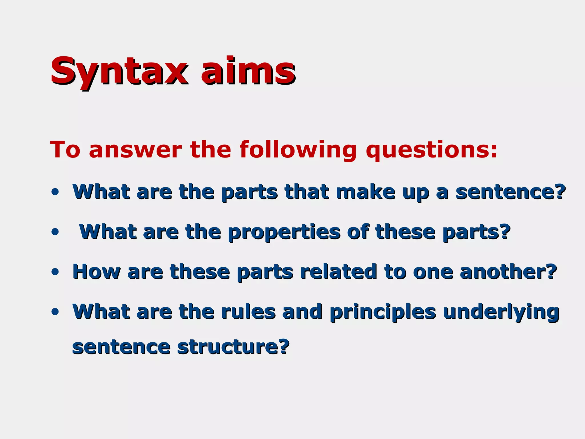 Syntax aims
To answer the following questions:
• What are the parts that make up a sentence?
• What are the properties of these parts?
• How are these parts related to one another?
• What are the rules and principles underlying
sentence structure?

 
